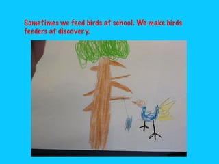 Sometimes we feed birds at school. We make birds
feeders at discovery.

 