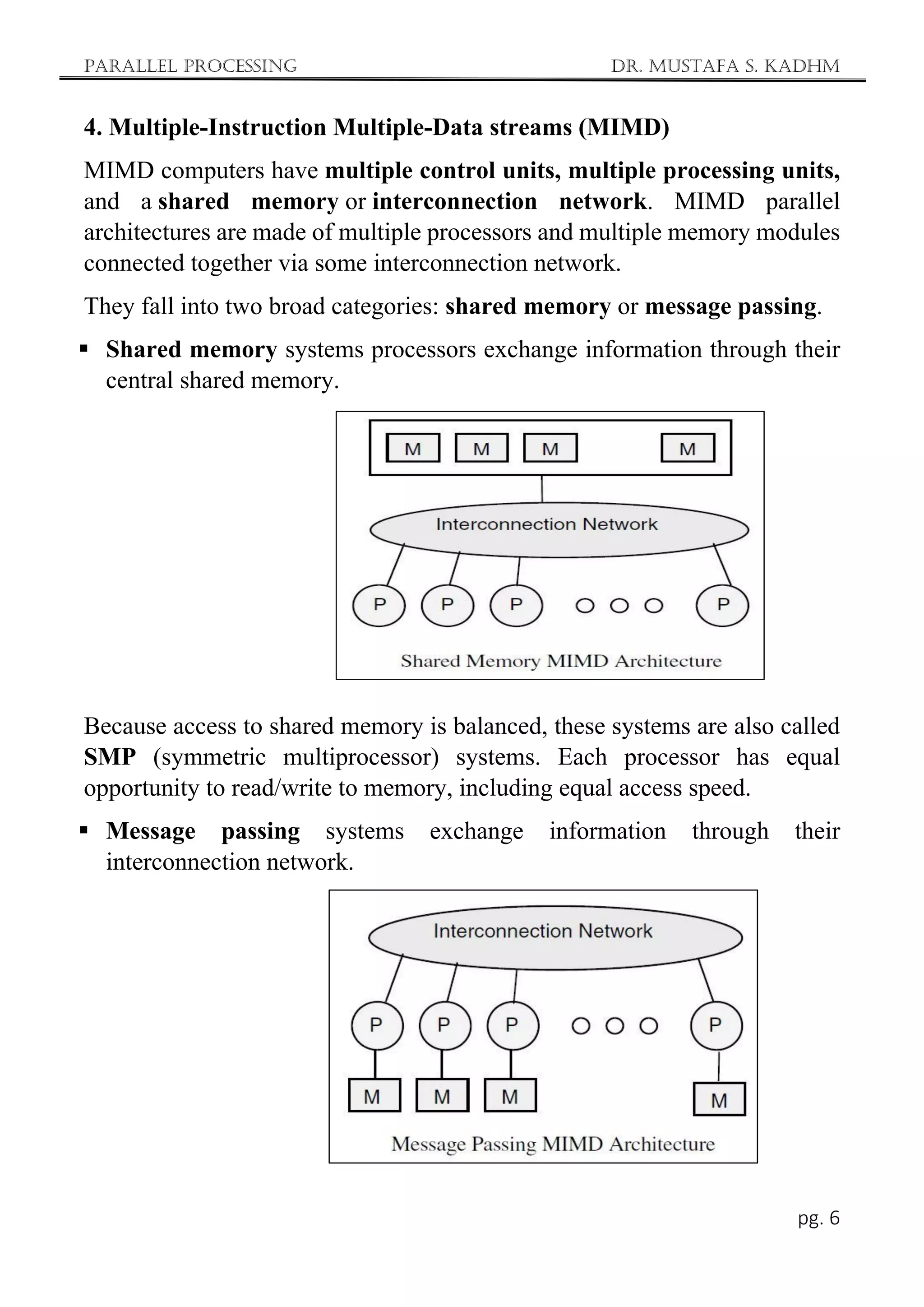 Parallel Processing Dr. Mustafa S. Kadhm
pg. 6
4. Multiple-Instruction Multiple-Data streams (MIMD)
MIMD computers have multiple control units, multiple processing units,
and a shared memory or interconnection network. MIMD parallel
architectures are made of multiple processors and multiple memory modules
connected together via some interconnection network.
They fall into two broad categories: shared memory or message passing.
 Shared memory systems processors exchange information through their
central shared memory.
Because access to shared memory is balanced, these systems are also called
SMP (symmetric multiprocessor) systems. Each processor has equal
opportunity to read/write to memory, including equal access speed.
 Message passing systems exchange information through their
interconnection network.
 
