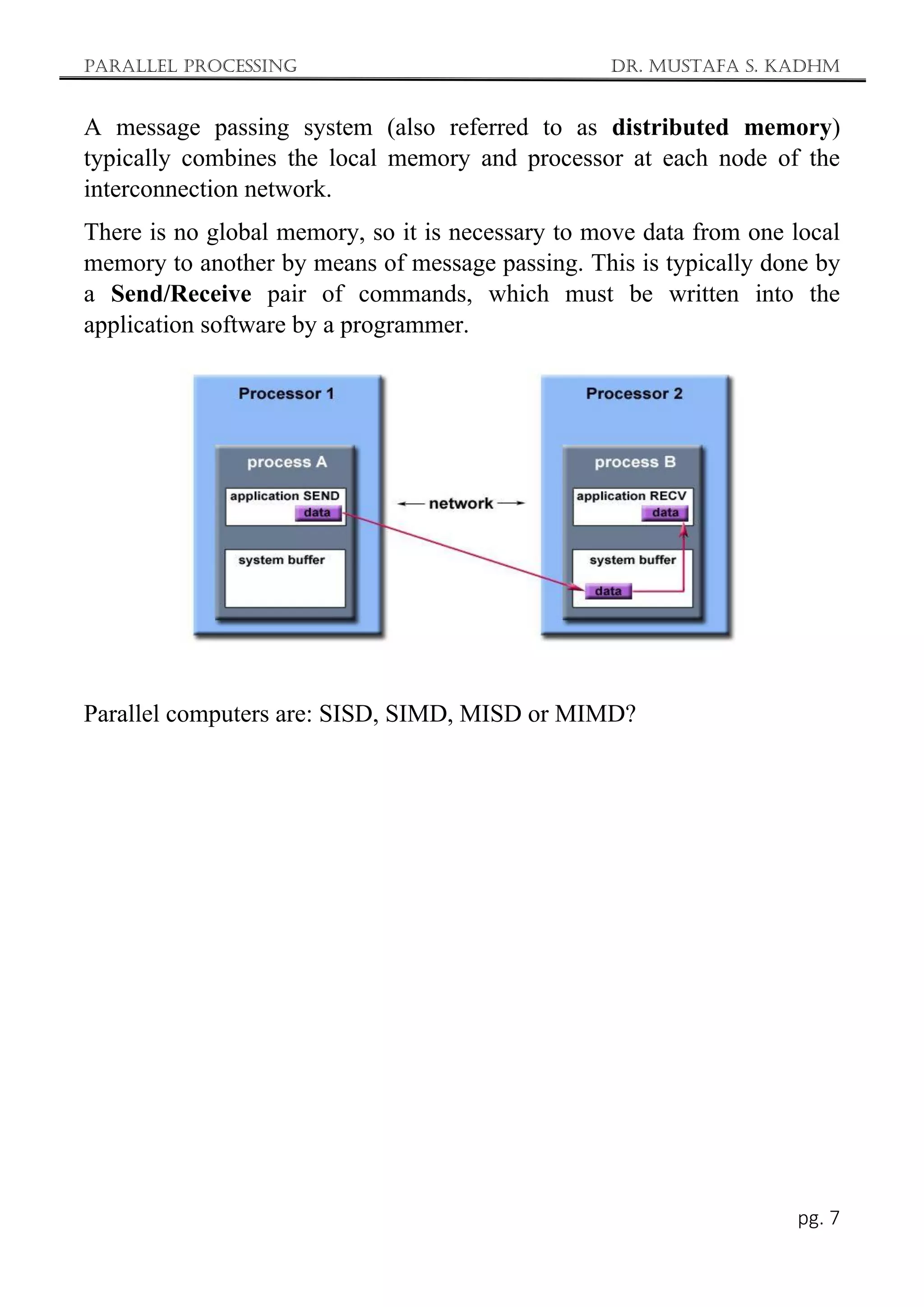 Parallel Processing Dr. Mustafa S. Kadhm
pg. 7
A message passing system (also referred to as distributed memory)
typically combines the local memory and processor at each node of the
interconnection network.
There is no global memory, so it is necessary to move data from one local
memory to another by means of message passing. This is typically done by
a Send/Receive pair of commands, which must be written into the
application software by a programmer.
Parallel computers are: SISD, SIMD, MISD or MIMD?
 
