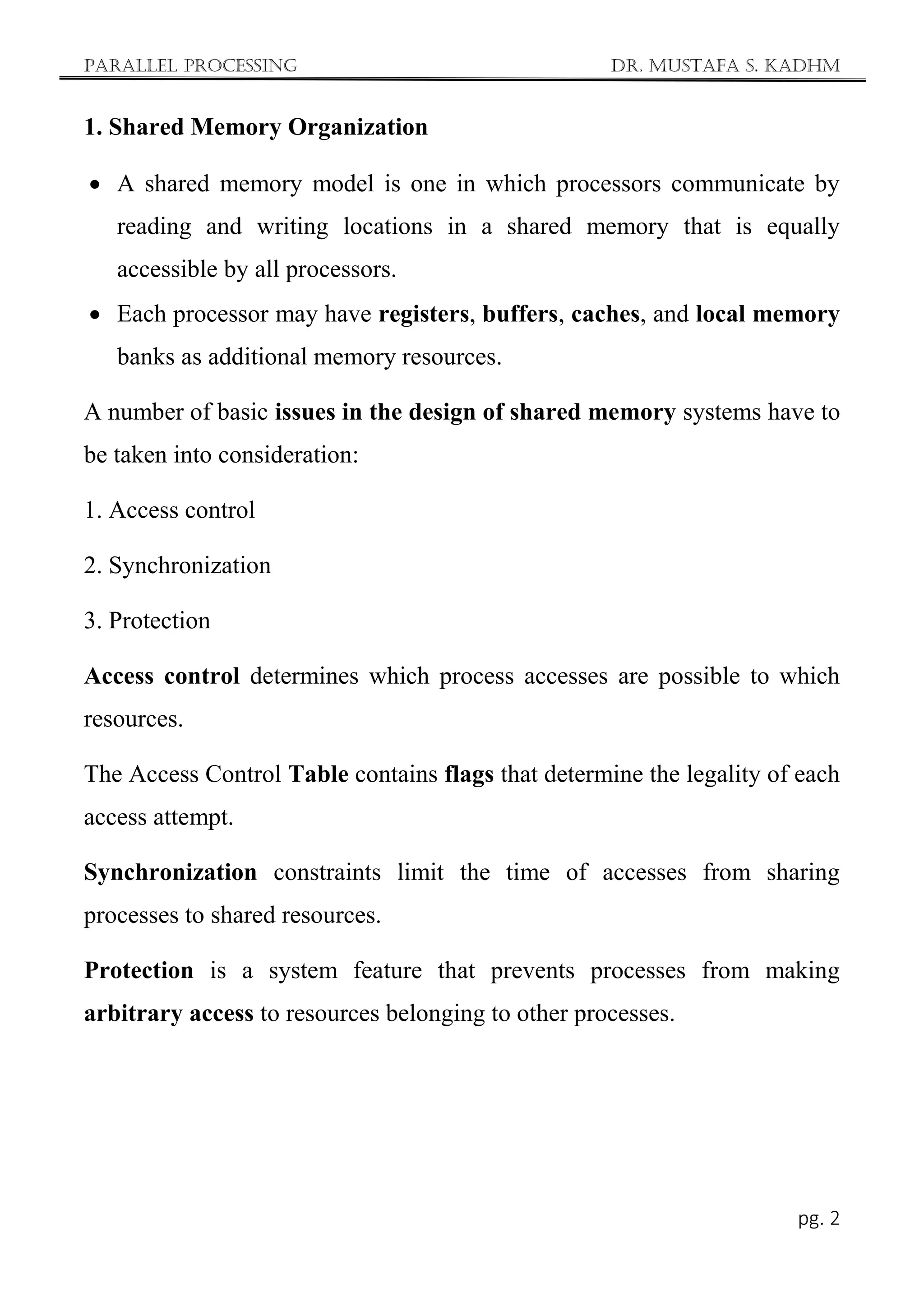 Parallel Processing Dr. Mustafa S. Kadhm
pg. 2
1. Shared Memory Organization
 A shared memory model is one in which processors communicate by
reading and writing locations in a shared memory that is equally
accessible by all processors.
 Each processor may have registers, buffers, caches, and local memory
banks as additional memory resources.
A number of basic issues in the design of shared memory systems have to
be taken into consideration:
1. Access control
2. Synchronization
3. Protection
Access control determines which process accesses are possible to which
resources.
The Access Control Table contains flags that determine the legality of each
access attempt.
Synchronization constraints limit the time of accesses from sharing
processes to shared resources.
Protection is a system feature that prevents processes from making
arbitrary access to resources belonging to other processes.
 