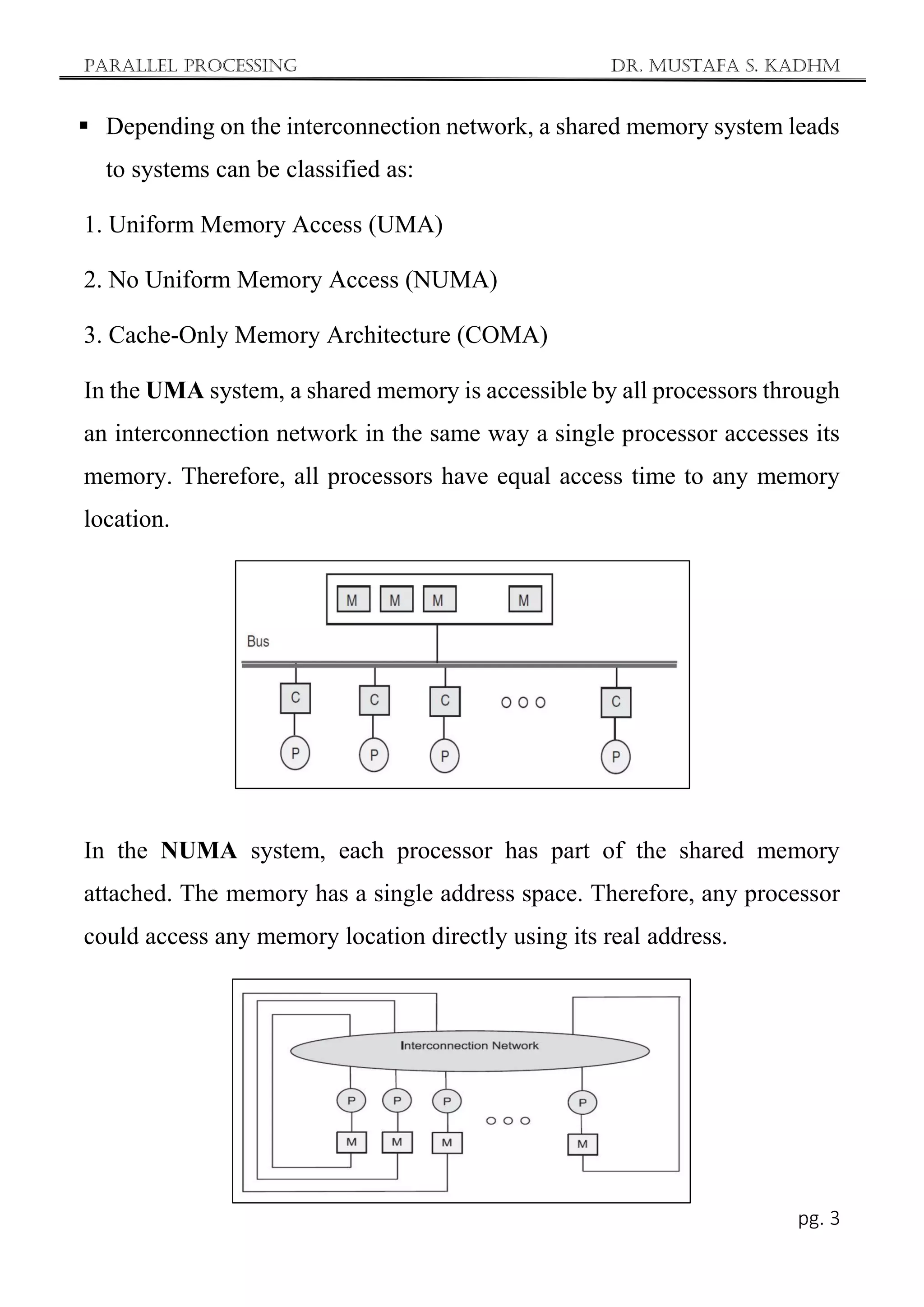 Parallel Processing Dr. Mustafa S. Kadhm
pg. 3
 Depending on the interconnection network, a shared memory system leads
to systems can be classified as:
1. Uniform Memory Access (UMA)
2. No Uniform Memory Access (NUMA)
3. Cache-Only Memory Architecture (COMA)
In the UMA system, a shared memory is accessible by all processors through
an interconnection network in the same way a single processor accesses its
memory. Therefore, all processors have equal access time to any memory
location.
In the NUMA system, each processor has part of the shared memory
attached. The memory has a single address space. Therefore, any processor
could access any memory location directly using its real address.
 