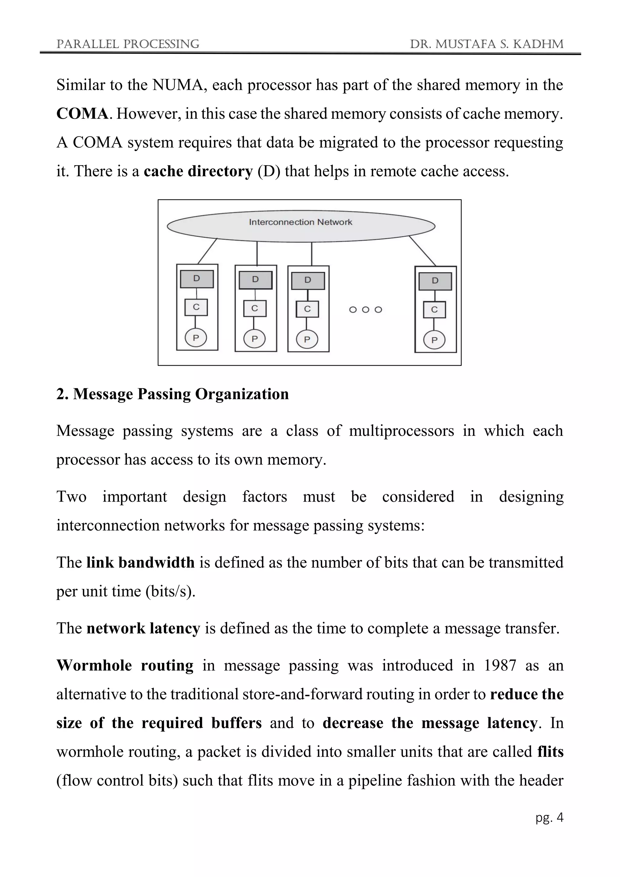 Parallel Processing Dr. Mustafa S. Kadhm
pg. 4
Similar to the NUMA, each processor has part of the shared memory in the
COMA. However, in this case the shared memory consists of cache memory.
A COMA system requires that data be migrated to the processor requesting
it. There is a cache directory (D) that helps in remote cache access.
2. Message Passing Organization
Message passing systems are a class of multiprocessors in which each
processor has access to its own memory.
Two important design factors must be considered in designing
interconnection networks for message passing systems:
The link bandwidth is defined as the number of bits that can be transmitted
per unit time (bits/s).
The network latency is defined as the time to complete a message transfer.
Wormhole routing in message passing was introduced in 1987 as an
alternative to the traditional store-and-forward routing in order to reduce the
size of the required buffers and to decrease the message latency. In
wormhole routing, a packet is divided into smaller units that are called flits
(flow control bits) such that flits move in a pipeline fashion with the header
 