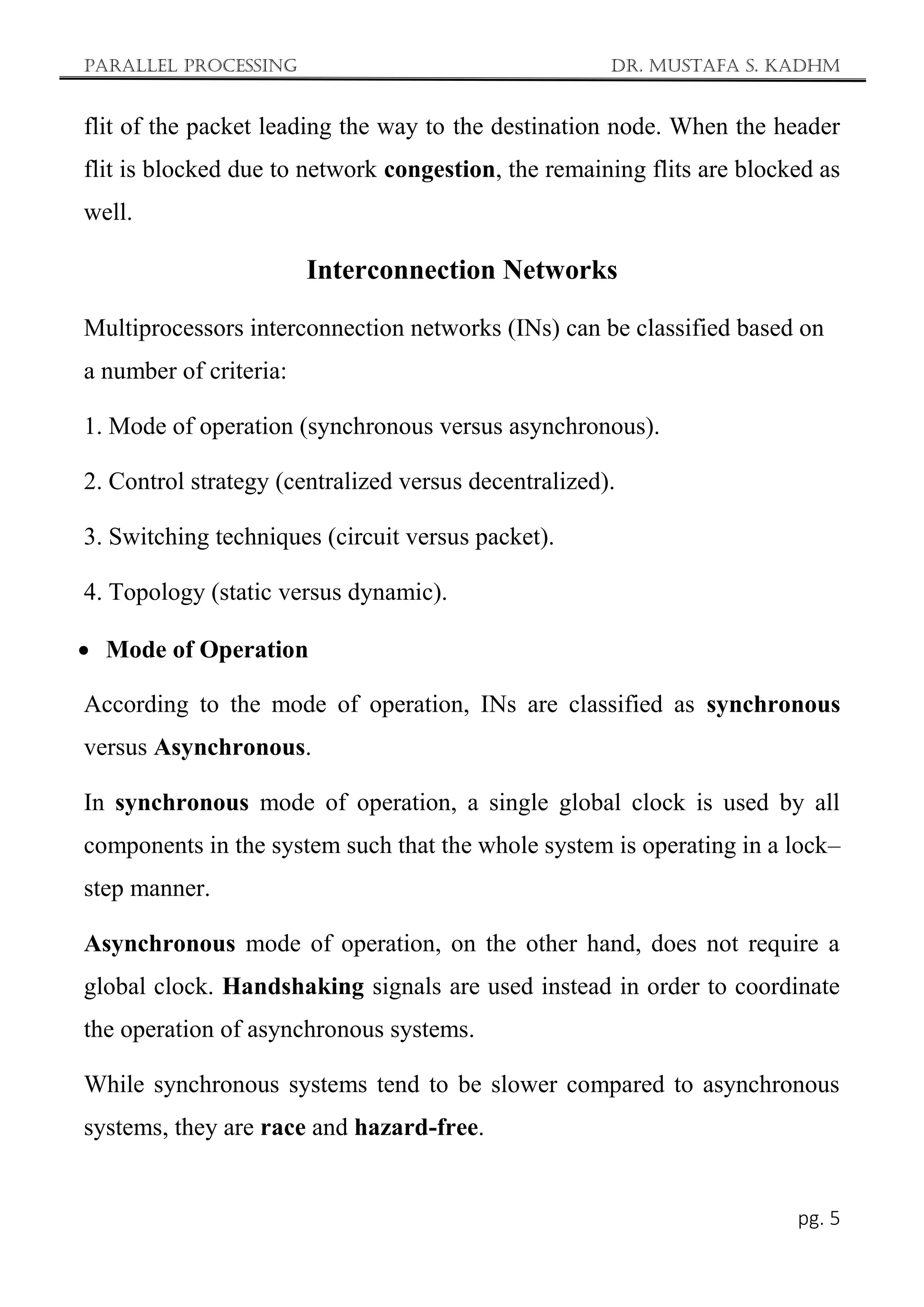 Parallel Processing Dr. Mustafa S. Kadhm
pg. 5
flit of the packet leading the way to the destination node. When the header
flit is blocked due to network congestion, the remaining flits are blocked as
well.
Interconnection Networks
Multiprocessors interconnection networks (INs) can be classified based on
a number of criteria:
1. Mode of operation (synchronous versus asynchronous).
2. Control strategy (centralized versus decentralized).
3. Switching techniques (circuit versus packet).
4. Topology (static versus dynamic).
 Mode of Operation
According to the mode of operation, INs are classified as synchronous
versus Asynchronous.
In synchronous mode of operation, a single global clock is used by all
components in the system such that the whole system is operating in a lock–
step manner.
Asynchronous mode of operation, on the other hand, does not require a
global clock. Handshaking signals are used instead in order to coordinate
the operation of asynchronous systems.
While synchronous systems tend to be slower compared to asynchronous
systems, they are race and hazard-free.
 