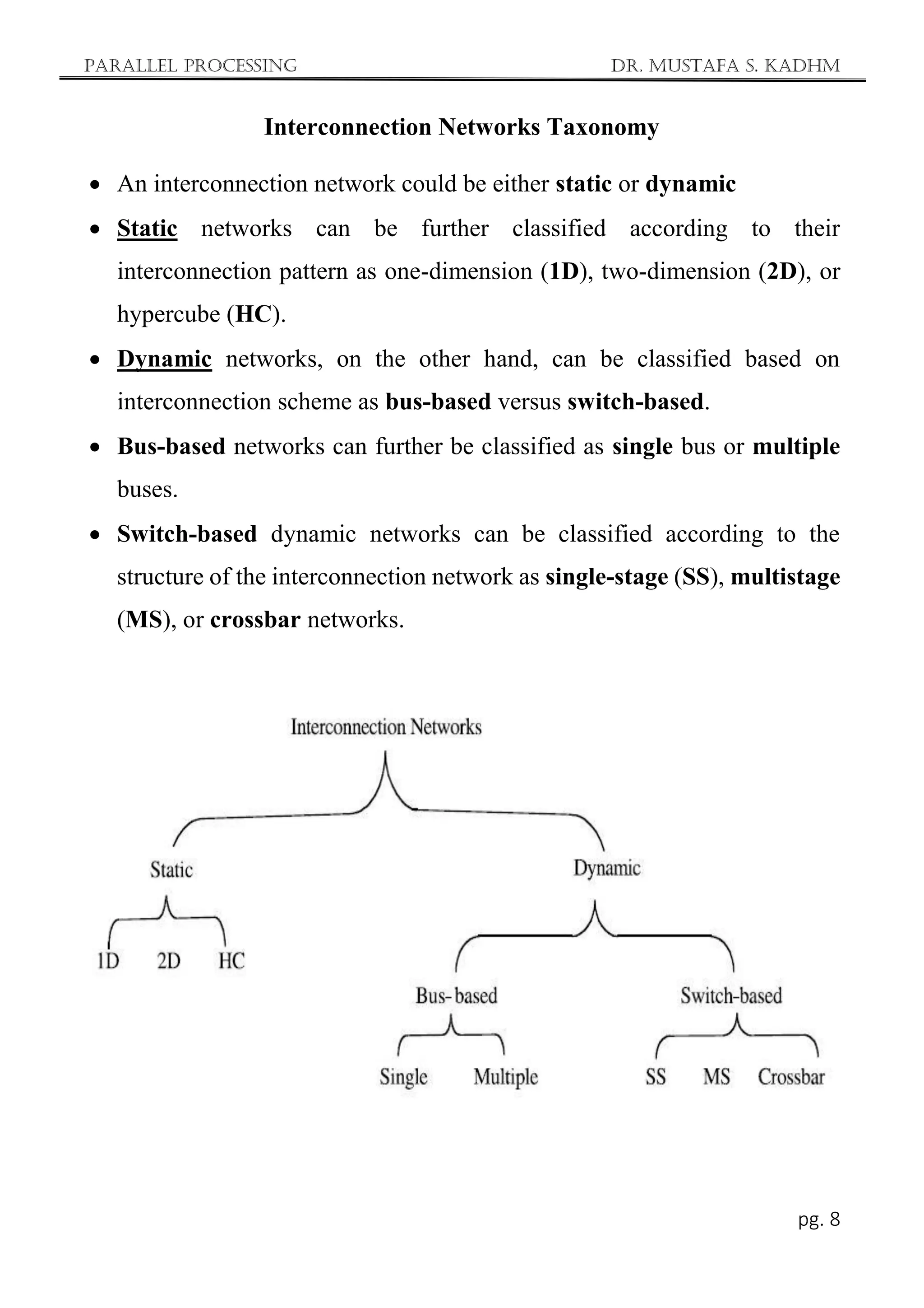 Parallel Processing Dr. Mustafa S. Kadhm
pg. 8
Interconnection Networks Taxonomy
 An interconnection network could be either static or dynamic
 Static networks can be further classified according to their
interconnection pattern as one-dimension (1D), two-dimension (2D), or
hypercube (HC).
 Dynamic networks, on the other hand, can be classified based on
interconnection scheme as bus-based versus switch-based.
 Bus-based networks can further be classified as single bus or multiple
buses.
 Switch-based dynamic networks can be classified according to the
structure of the interconnection network as single-stage (SS), multistage
(MS), or crossbar networks.
 
