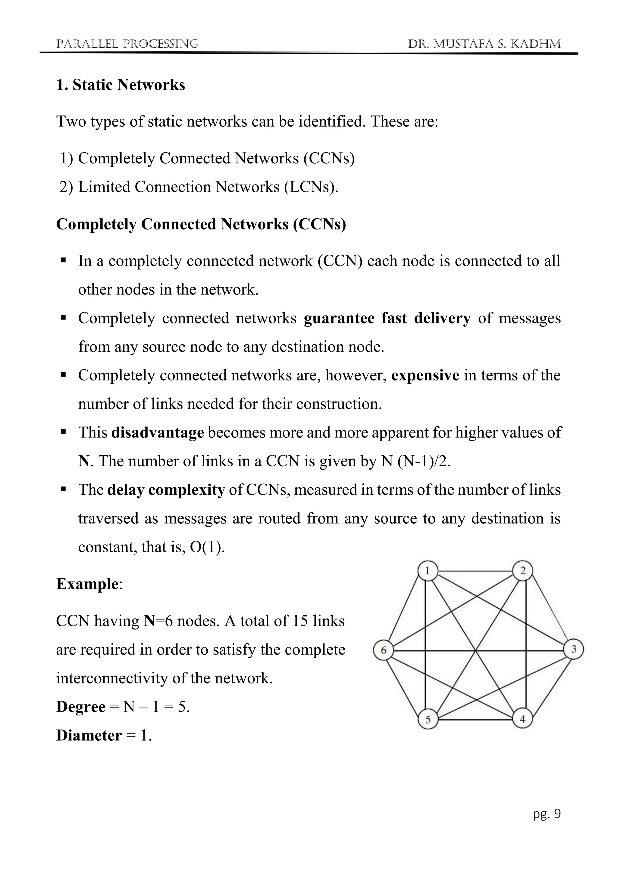 Parallel Processing Dr. Mustafa S. Kadhm
pg. 9
1. Static Networks
Two types of static networks can be identified. These are:
1) Completely Connected Networks (CCNs)
2) Limited Connection Networks (LCNs).
Completely Connected Networks (CCNs)
 In a completely connected network (CCN) each node is connected to all
other nodes in the network.
 Completely connected networks guarantee fast delivery of messages
from any source node to any destination node.
 Completely connected networks are, however, expensive in terms of the
number of links needed for their construction.
 This disadvantage becomes more and more apparent for higher values of
N. The number of links in a CCN is given by N (N-1)/2.
 The delay complexity of CCNs, measured in terms of the number of links
traversed as messages are routed from any source to any destination is
constant, that is, O(1).
Example:
CCN having N=6 nodes. A total of 15 links
are required in order to satisfy the complete
interconnectivity of the network.
Degree = N – 1 = 5.
Diameter = 1.
 