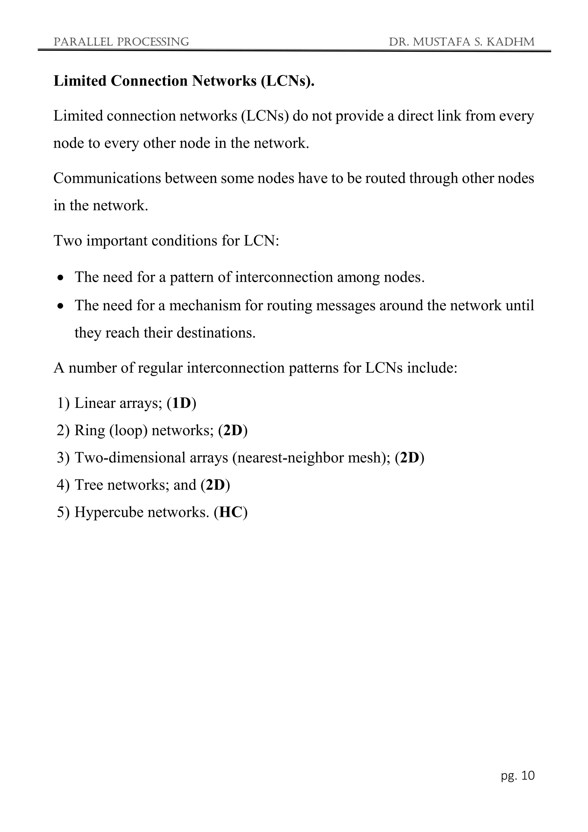 Parallel Processing Dr. Mustafa S. Kadhm
pg. 10
Limited Connection Networks (LCNs).
Limited connection networks (LCNs) do not provide a direct link from every
node to every other node in the network.
Communications between some nodes have to be routed through other nodes
in the network.
Two important conditions for LCN:
 The need for a pattern of interconnection among nodes.
 The need for a mechanism for routing messages around the network until
they reach their destinations.
A number of regular interconnection patterns for LCNs include:
1) Linear arrays; (1D)
2) Ring (loop) networks; (2D)
3) Two-dimensional arrays (nearest-neighbor mesh); (2D)
4) Tree networks; and (2D)
5) Hypercube networks. (HC)
 