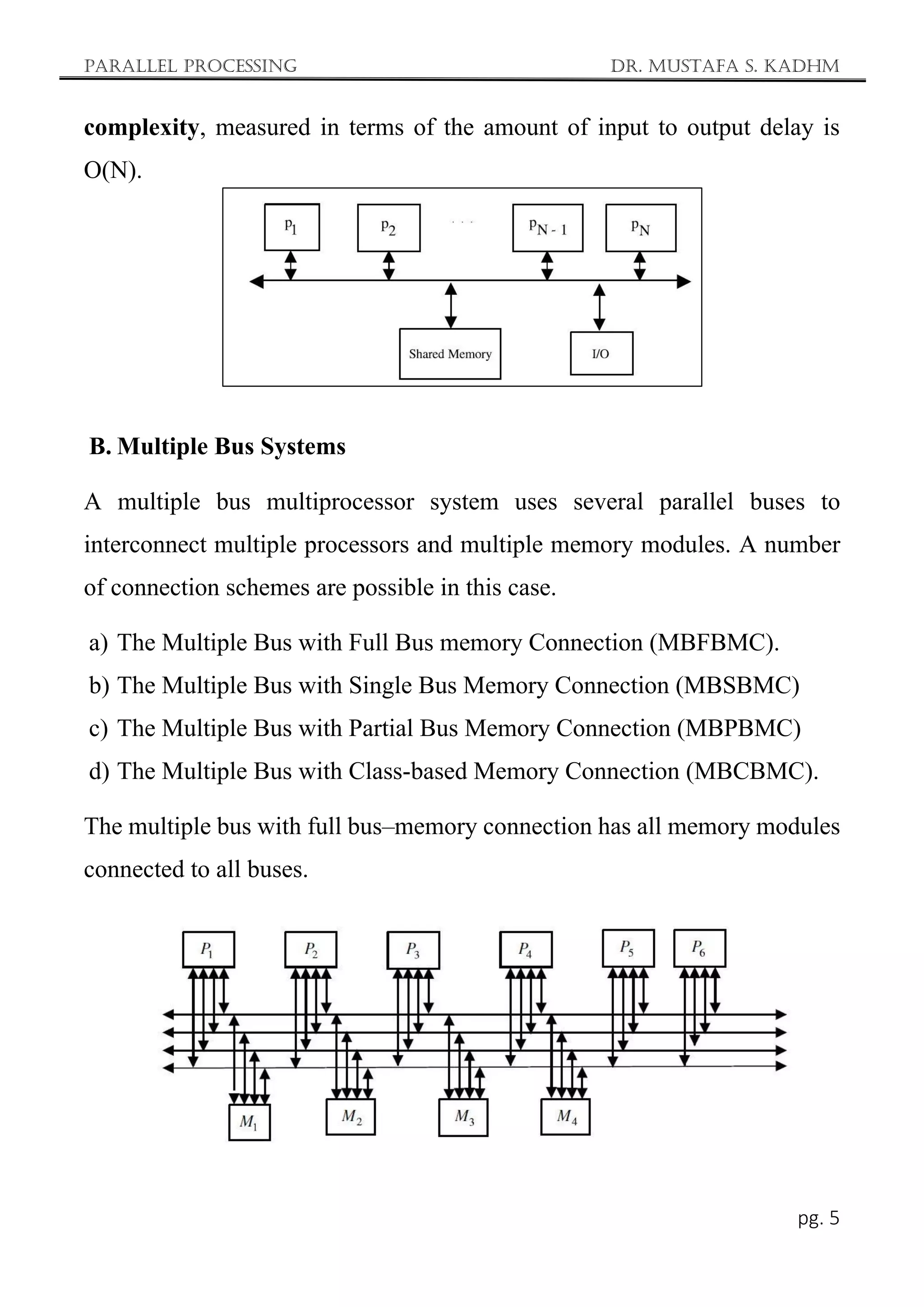 Parallel Processing Dr. Mustafa S. Kadhm
pg. 5
complexity, measured in terms of the amount of input to output delay is
O(N).
B. Multiple Bus Systems
A multiple bus multiprocessor system uses several parallel buses to
interconnect multiple processors and multiple memory modules. A number
of connection schemes are possible in this case.
a) The Multiple Bus with Full Bus memory Connection (MBFBMC).
b) The Multiple Bus with Single Bus Memory Connection (MBSBMC)
c) The Multiple Bus with Partial Bus Memory Connection (MBPBMC)
d) The Multiple Bus with Class-based Memory Connection (MBCBMC).
The multiple bus with full bus–memory connection has all memory modules
connected to all buses.
 