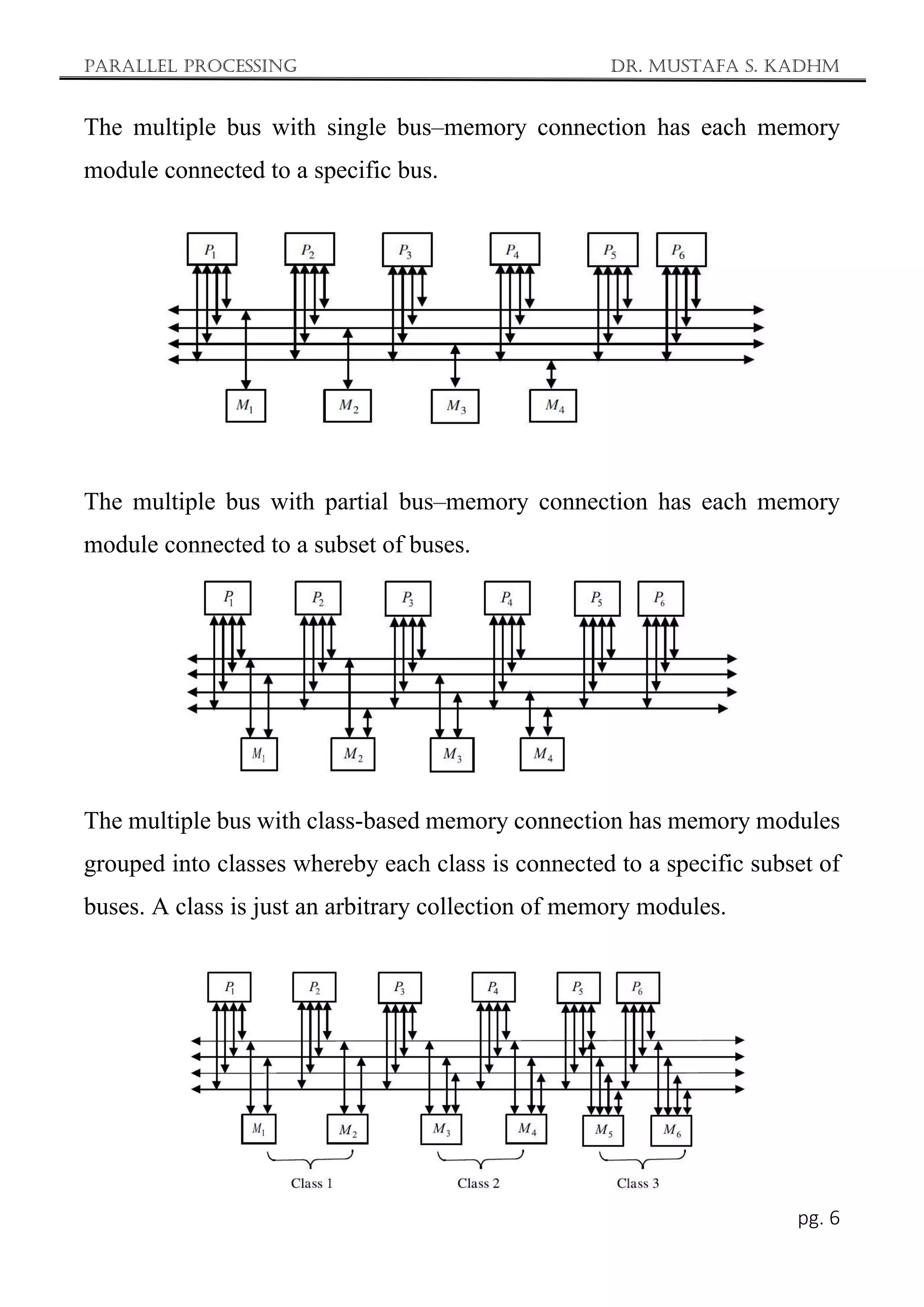 Parallel Processing Dr. Mustafa S. Kadhm
pg. 6
The multiple bus with single bus–memory connection has each memory
module connected to a specific bus.
The multiple bus with partial bus–memory connection has each memory
module connected to a subset of buses.
The multiple bus with class-based memory connection has memory modules
grouped into classes whereby each class is connected to a specific subset of
buses. A class is just an arbitrary collection of memory modules.
 