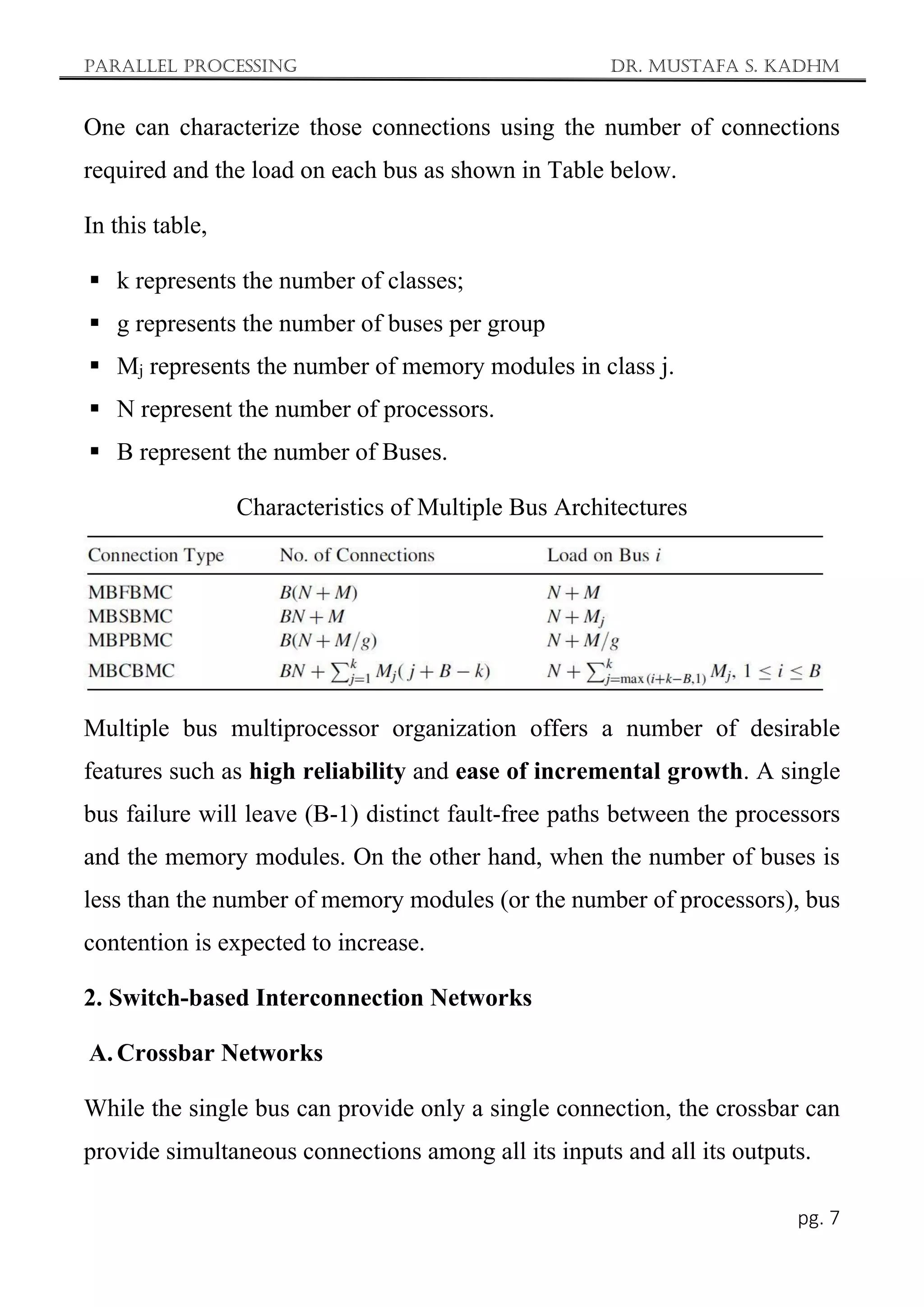 Parallel Processing Dr. Mustafa S. Kadhm
pg. 7
One can characterize those connections using the number of connections
required and the load on each bus as shown in Table below.
In this table,
 k represents the number of classes;
 g represents the number of buses per group
 Mj represents the number of memory modules in class j.
 N represent the number of processors.
 B represent the number of Buses.
Characteristics of Multiple Bus Architectures
Multiple bus multiprocessor organization offers a number of desirable
features such as high reliability and ease of incremental growth. A single
bus failure will leave (B-1) distinct fault-free paths between the processors
and the memory modules. On the other hand, when the number of buses is
less than the number of memory modules (or the number of processors), bus
contention is expected to increase.
2. Switch-based Interconnection Networks
A. Crossbar Networks
While the single bus can provide only a single connection, the crossbar can
provide simultaneous connections among all its inputs and all its outputs.
 