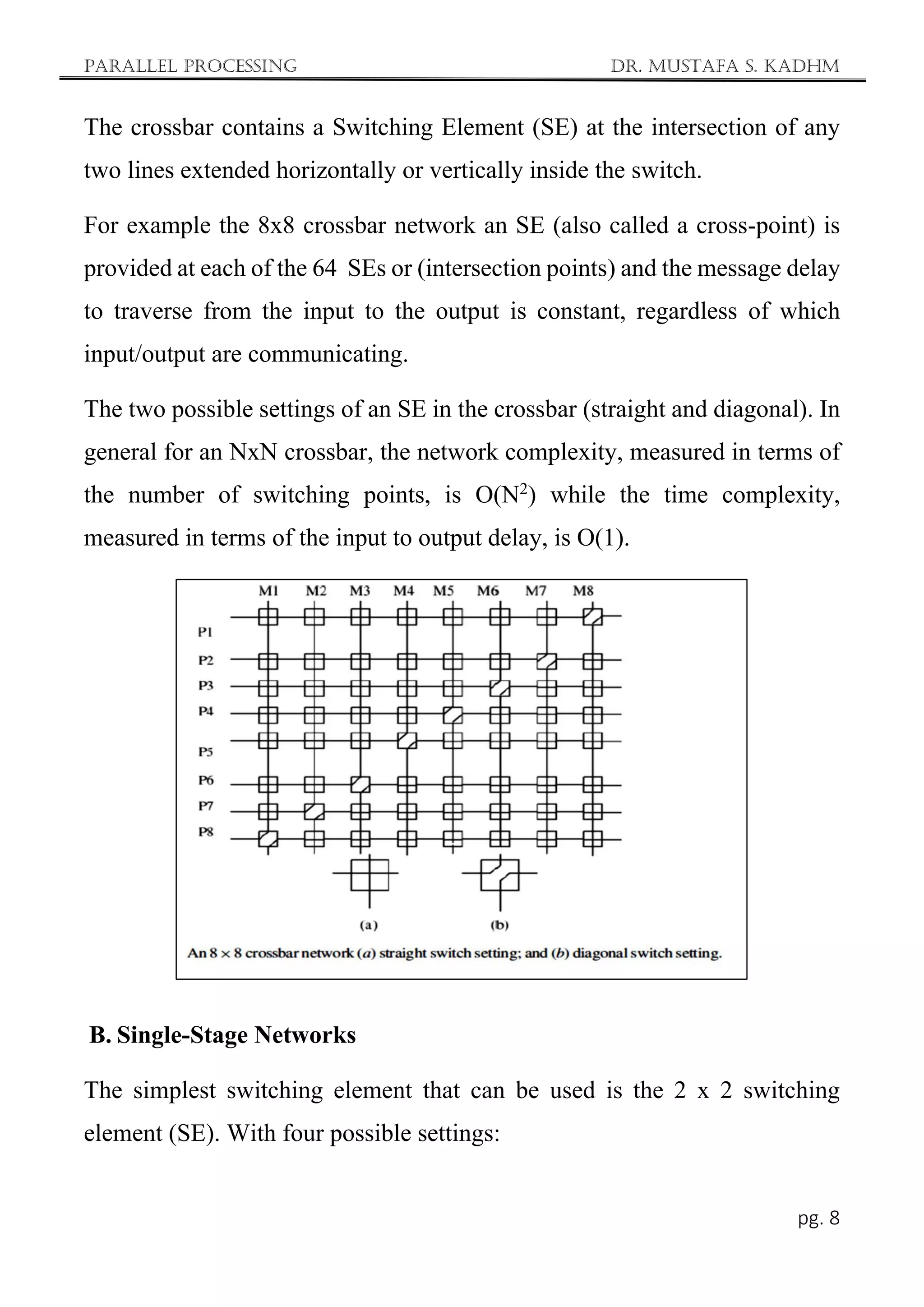 Parallel Processing Dr. Mustafa S. Kadhm
pg. 8
The crossbar contains a Switching Element (SE) at the intersection of any
two lines extended horizontally or vertically inside the switch.
For example the 8x8 crossbar network an SE (also called a cross-point) is
provided at each of the 64 SEs or (intersection points) and the message delay
to traverse from the input to the output is constant, regardless of which
input/output are communicating.
The two possible settings of an SE in the crossbar (straight and diagonal). In
general for an NxN crossbar, the network complexity, measured in terms of
the number of switching points, is O(N2
) while the time complexity,
measured in terms of the input to output delay, is O(1).
B. Single-Stage Networks
The simplest switching element that can be used is the 2 x 2 switching
element (SE). With four possible settings:
 