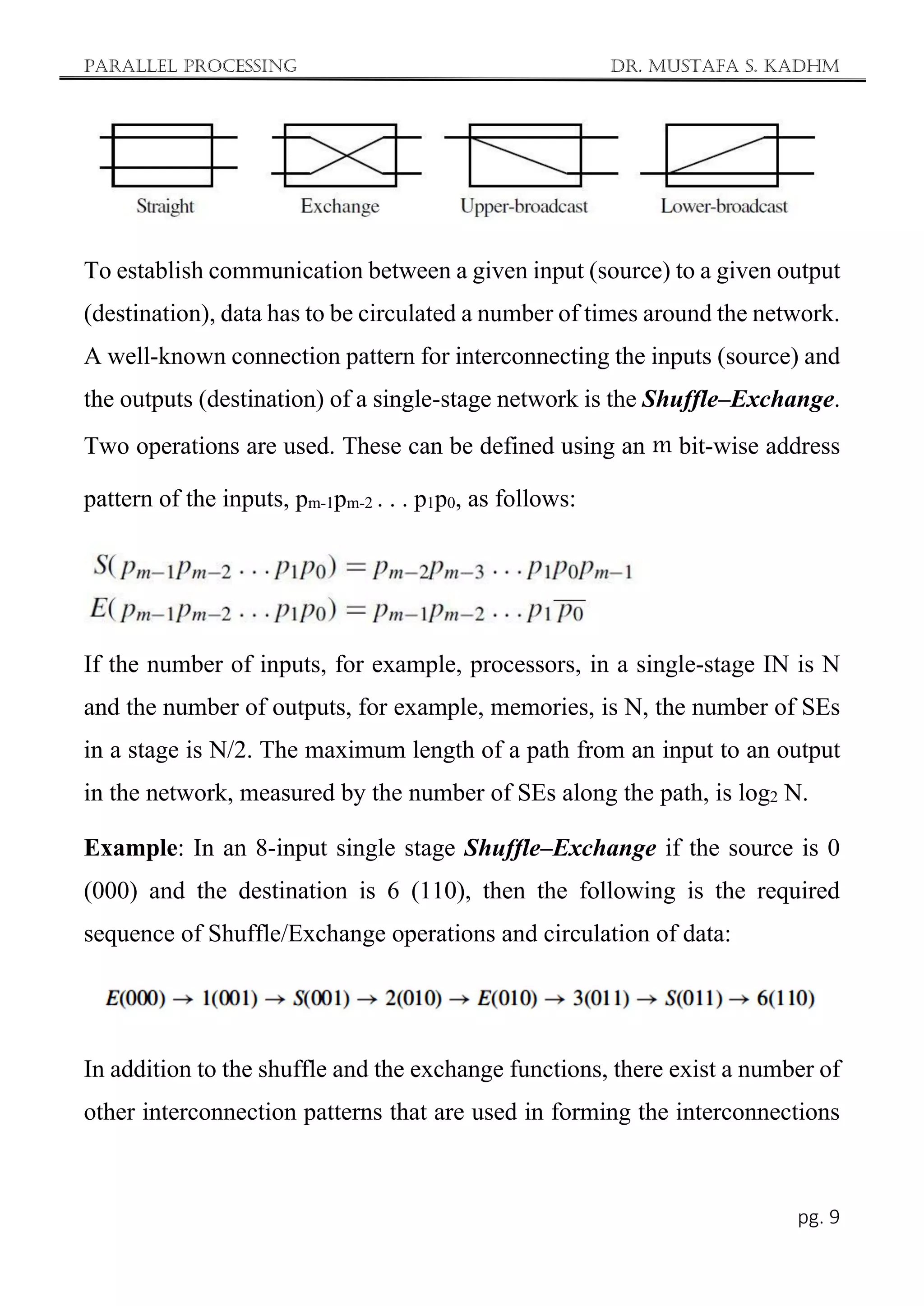 Parallel Processing Dr. Mustafa S. Kadhm
pg. 9
To establish communication between a given input (source) to a given output
(destination), data has to be circulated a number of times around the network.
A well-known connection pattern for interconnecting the inputs (source) and
the outputs (destination) of a single-stage network is the Shuffle–Exchange.
Two operations are used. These can be defined using an m bit-wise address
pattern of the inputs, pm-1pm-2 . . . p1p0, as follows:
If the number of inputs, for example, processors, in a single-stage IN is N
and the number of outputs, for example, memories, is N, the number of SEs
in a stage is N/2. The maximum length of a path from an input to an output
in the network, measured by the number of SEs along the path, is log2 N.
Example: In an 8-input single stage Shuffle–Exchange if the source is 0
(000) and the destination is 6 (110), then the following is the required
sequence of Shuffle/Exchange operations and circulation of data:
In addition to the shuffle and the exchange functions, there exist a number of
other interconnection patterns that are used in forming the interconnections
 