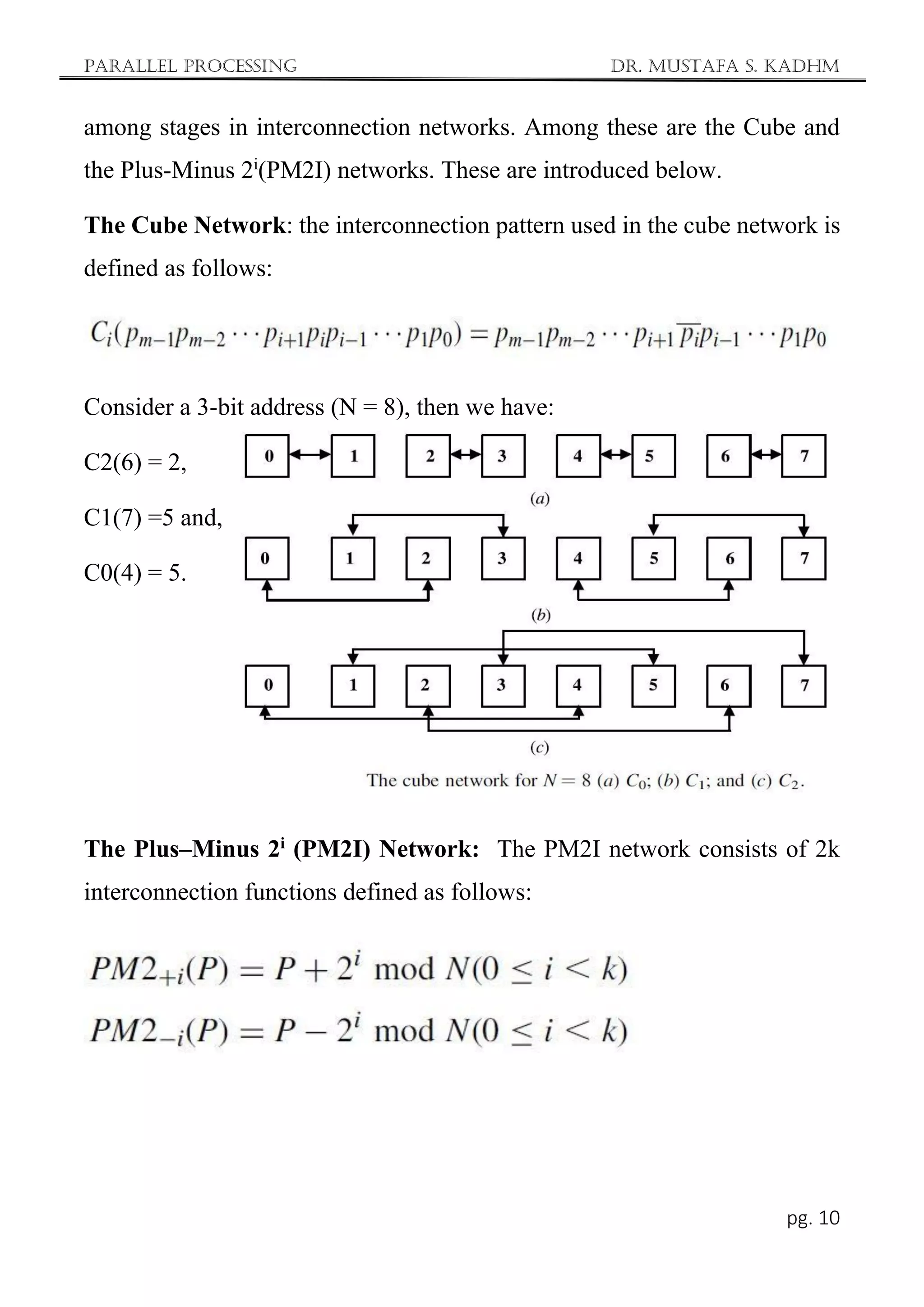 Parallel Processing Dr. Mustafa S. Kadhm
pg. 10
among stages in interconnection networks. Among these are the Cube and
the Plus-Minus 2i
(PM2I) networks. These are introduced below.
The Cube Network: the interconnection pattern used in the cube network is
defined as follows:
Consider a 3-bit address (N = 8), then we have:
C2(6) = 2,
C1(7) =5 and,
C0(4) = 5.
The Plus–Minus 2i
(PM2I) Network: The PM2I network consists of 2k
interconnection functions defined as follows:
 