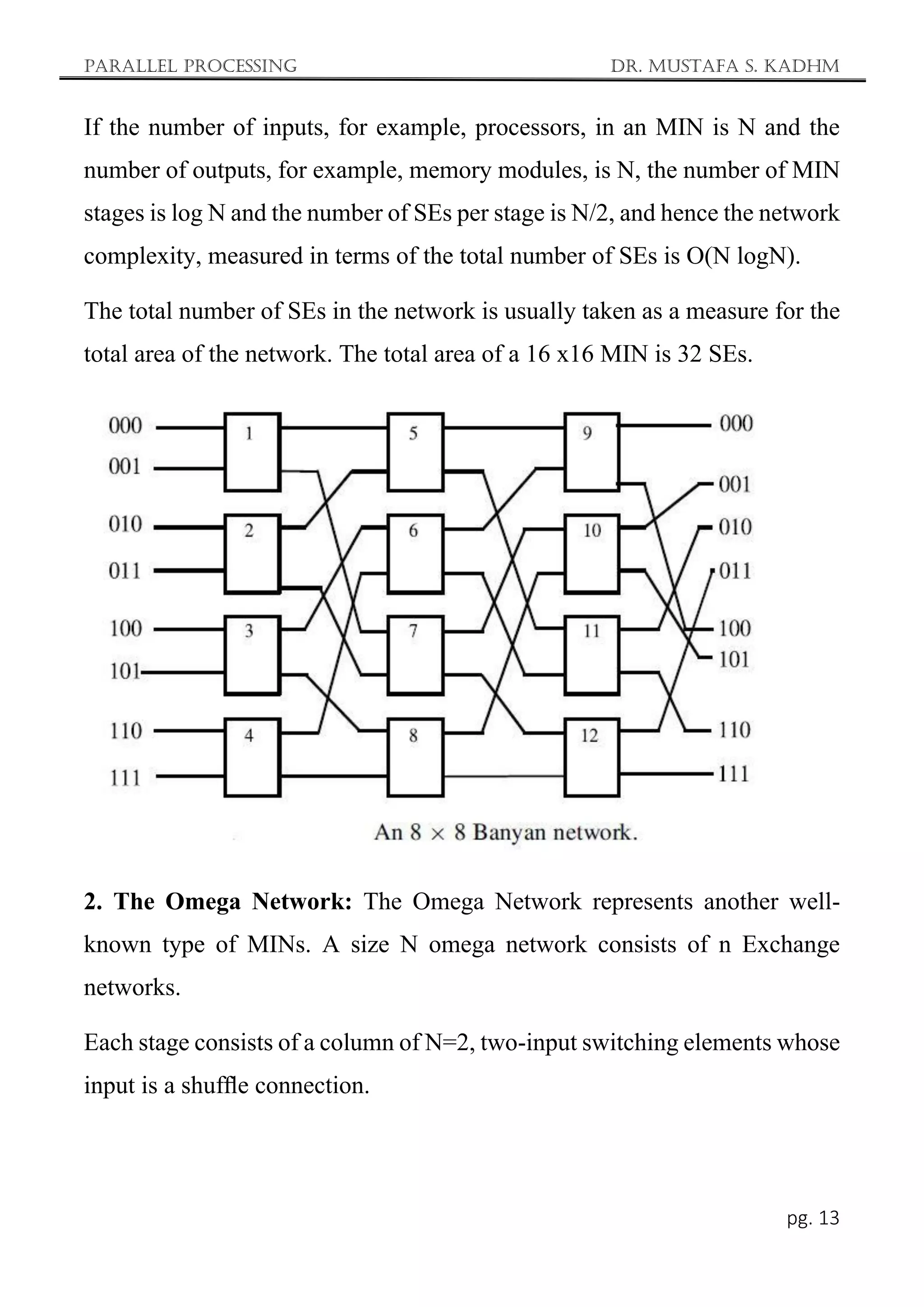 Parallel Processing Dr. Mustafa S. Kadhm
pg. 13
If the number of inputs, for example, processors, in an MIN is N and the
number of outputs, for example, memory modules, is N, the number of MIN
stages is log N and the number of SEs per stage is N/2, and hence the network
complexity, measured in terms of the total number of SEs is O(N logN).
The total number of SEs in the network is usually taken as a measure for the
total area of the network. The total area of a 16 x16 MIN is 32 SEs.
2. The Omega Network: The Omega Network represents another well-
known type of MINs. A size N omega network consists of n Exchange
networks.
Each stage consists of a column of N=2, two-input switching elements whose
input is a shufﬂe connection.
 