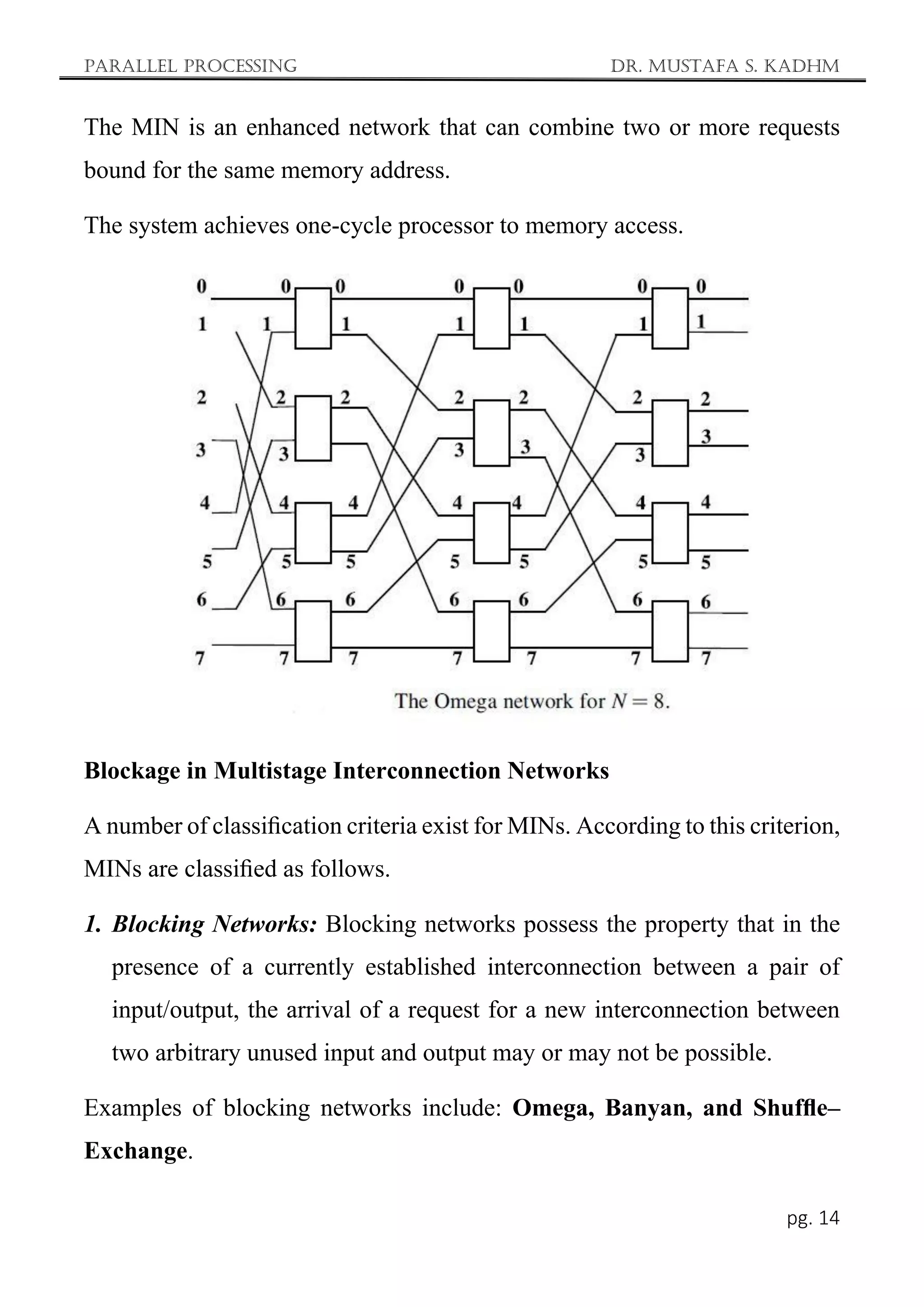 Parallel Processing Dr. Mustafa S. Kadhm
pg. 14
The MIN is an enhanced network that can combine two or more requests
bound for the same memory address.
The system achieves one-cycle processor to memory access.
Blockage in Multistage Interconnection Networks
A number of classiﬁcation criteria exist for MINs. According to this criterion,
MINs are classiﬁed as follows.
1. Blocking Networks: Blocking networks possess the property that in the
presence of a currently established interconnection between a pair of
input/output, the arrival of a request for a new interconnection between
two arbitrary unused input and output may or may not be possible.
Examples of blocking networks include: Omega, Banyan, and Shufﬂe–
Exchange.
 