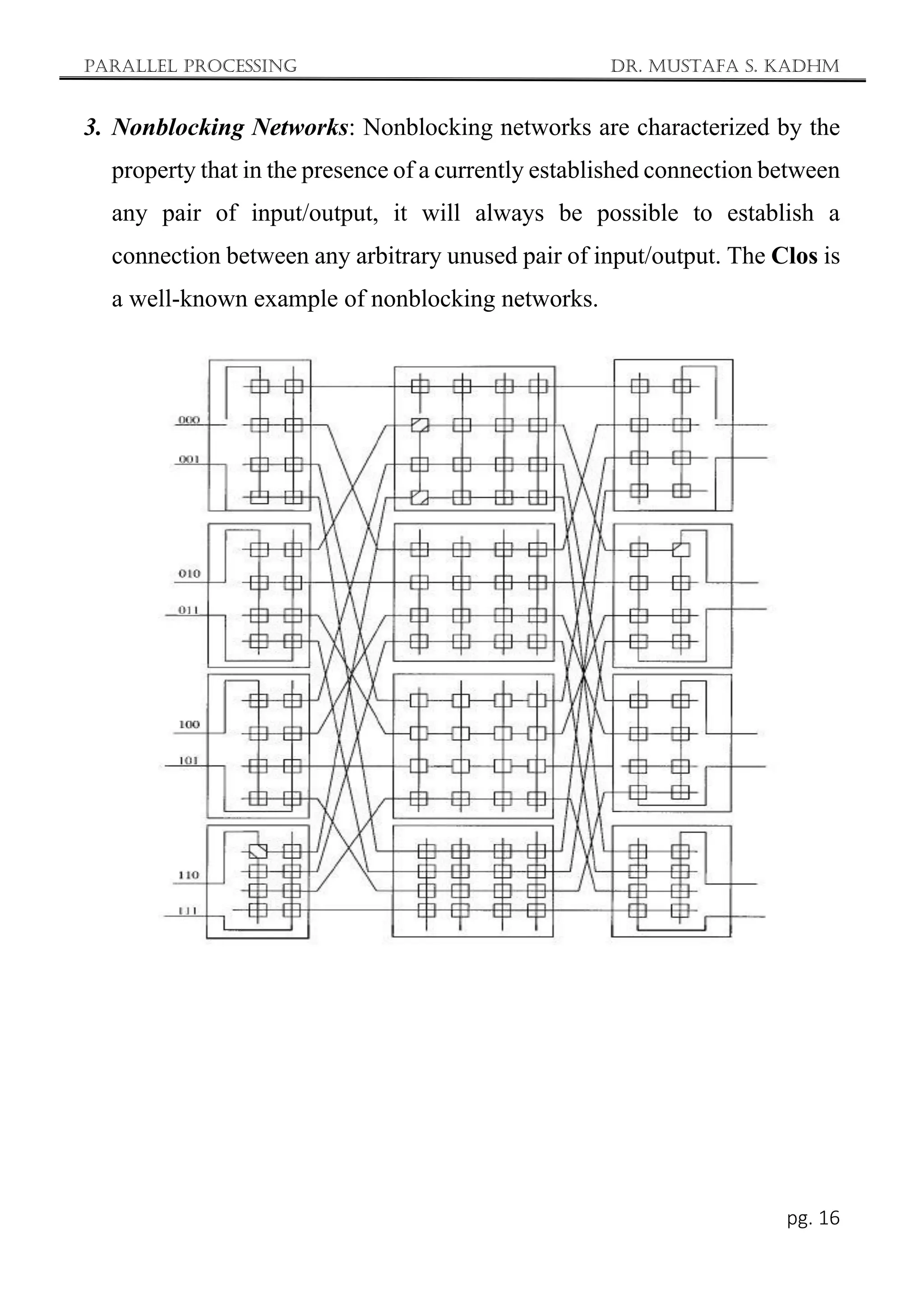 Parallel Processing Dr. Mustafa S. Kadhm
pg. 16
3. Nonblocking Networks: Nonblocking networks are characterized by the
property that in the presence of a currently established connection between
any pair of input/output, it will always be possible to establish a
connection between any arbitrary unused pair of input/output. The Clos is
a well-known example of nonblocking networks.
 