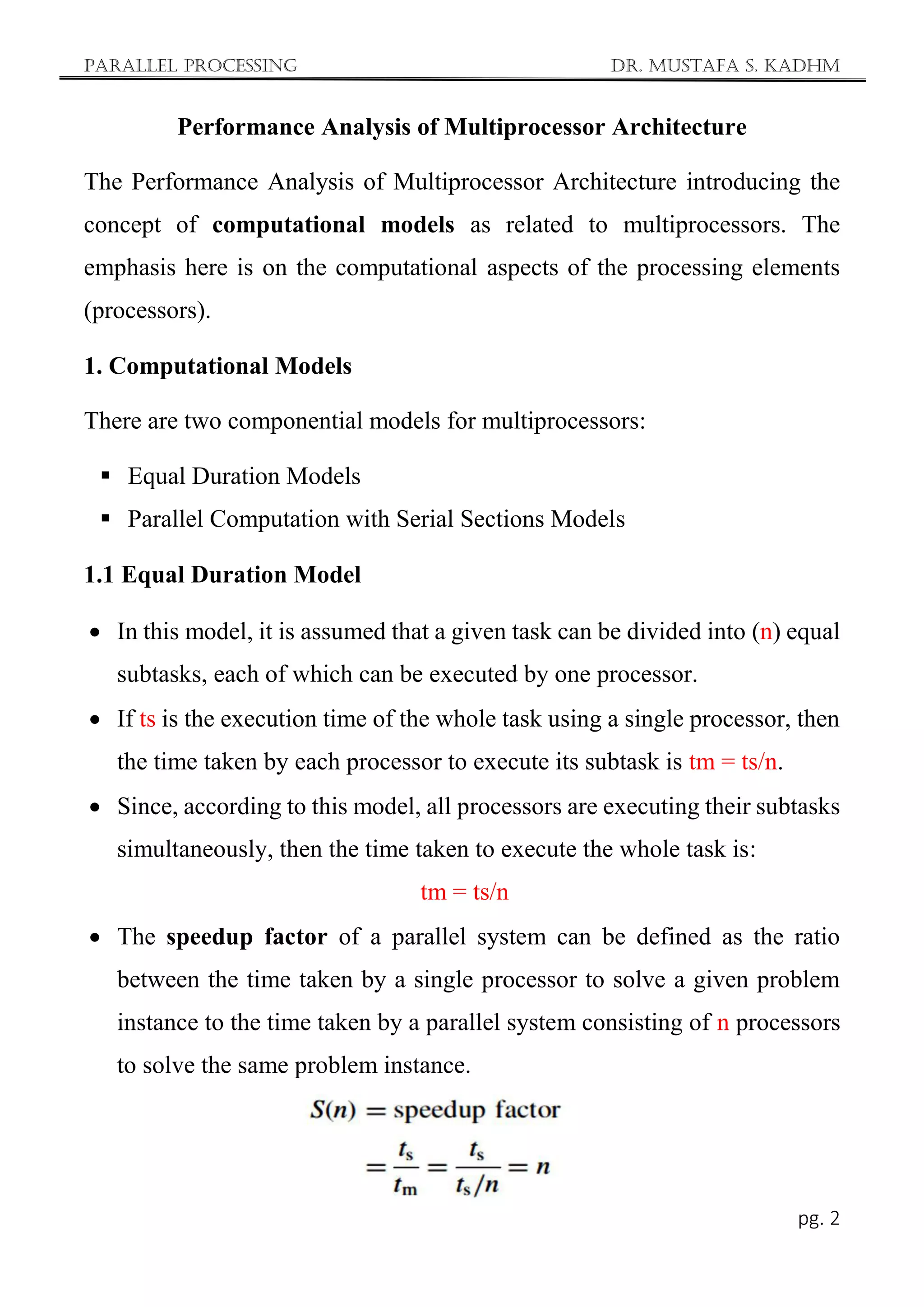 Parallel Processing Dr. Mustafa S. Kadhm
pg. 2
Performance Analysis of Multiprocessor Architecture
The Performance Analysis of Multiprocessor Architecture introducing the
concept of computational models as related to multiprocessors. The
emphasis here is on the computational aspects of the processing elements
(processors).
1. Computational Models
There are two componential models for multiprocessors:
 Equal Duration Models
 Parallel Computation with Serial Sections Models
1.1 Equal Duration Model
 In this model, it is assumed that a given task can be divided into (n) equal
subtasks, each of which can be executed by one processor.
 If ts is the execution time of the whole task using a single processor, then
the time taken by each processor to execute its subtask is tm = ts/n.
 Since, according to this model, all processors are executing their subtasks
simultaneously, then the time taken to execute the whole task is:
tm = ts/n
 The speedup factor of a parallel system can be defined as the ratio
between the time taken by a single processor to solve a given problem
instance to the time taken by a parallel system consisting of n processors
to solve the same problem instance.
 