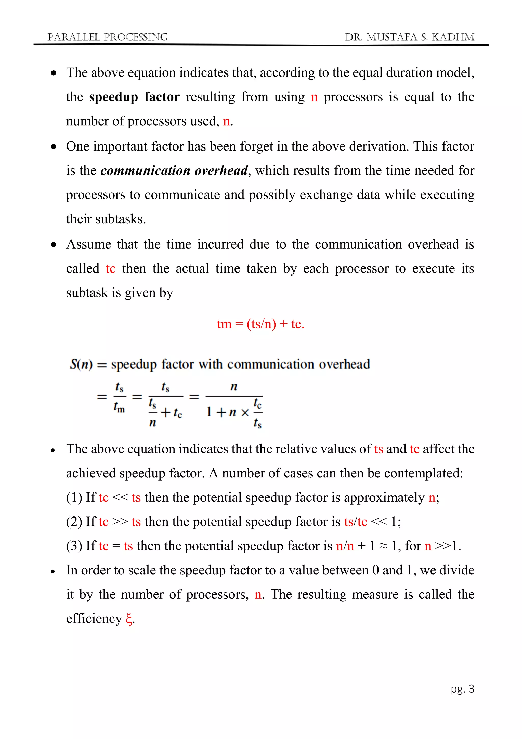 Parallel Processing Dr. Mustafa S. Kadhm
pg. 3
 The above equation indicates that, according to the equal duration model,
the speedup factor resulting from using n processors is equal to the
number of processors used, n.
 One important factor has been forget in the above derivation. This factor
is the communication overhead, which results from the time needed for
processors to communicate and possibly exchange data while executing
their subtasks.
 Assume that the time incurred due to the communication overhead is
called tc then the actual time taken by each processor to execute its
subtask is given by
tm = (ts/n) + tc.
 The above equation indicates that the relative values of ts and tc affect the
achieved speedup factor. A number of cases can then be contemplated:
(1) If tc << ts then the potential speedup factor is approximately n;
(2) If tc >> ts then the potential speedup factor is ts/tc << 1;
(3) If tc = ts then the potential speedup factor is n/n + 1 ≈ 1, for n >>1.
 In order to scale the speedup factor to a value between 0 and 1, we divide
it by the number of processors, n. The resulting measure is called the
efficiency ξ.
 