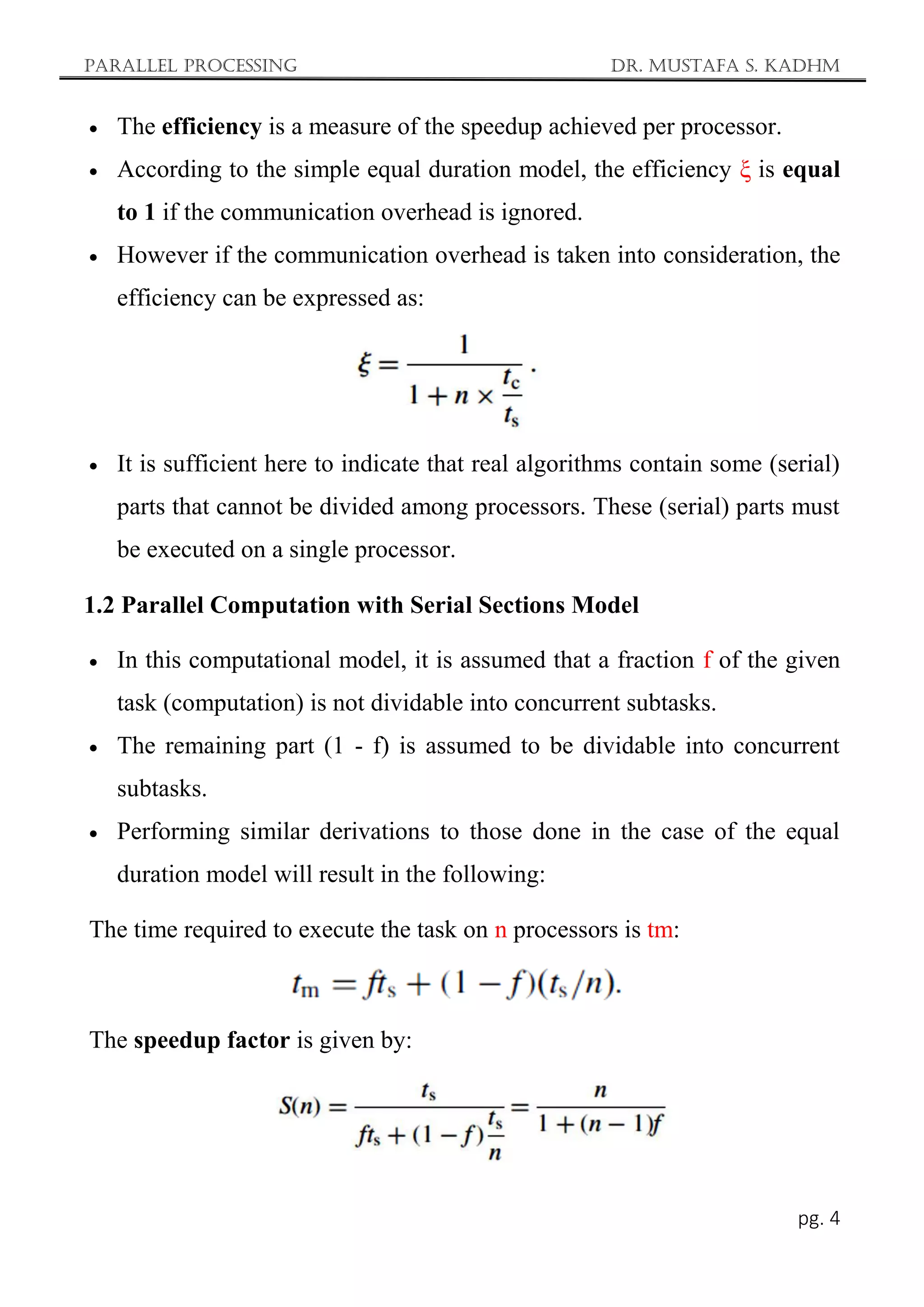 Parallel Processing Dr. Mustafa S. Kadhm
pg. 4
 The efficiency is a measure of the speedup achieved per processor.
 According to the simple equal duration model, the efficiency ξ is equal
to 1 if the communication overhead is ignored.
 However if the communication overhead is taken into consideration, the
efficiency can be expressed as:
 It is sufficient here to indicate that real algorithms contain some (serial)
parts that cannot be divided among processors. These (serial) parts must
be executed on a single processor.
1.2 Parallel Computation with Serial Sections Model
 In this computational model, it is assumed that a fraction f of the given
task (computation) is not dividable into concurrent subtasks.
 The remaining part (1 - f) is assumed to be dividable into concurrent
subtasks.
 Performing similar derivations to those done in the case of the equal
duration model will result in the following:
The time required to execute the task on n processors is tm:
The speedup factor is given by:
 