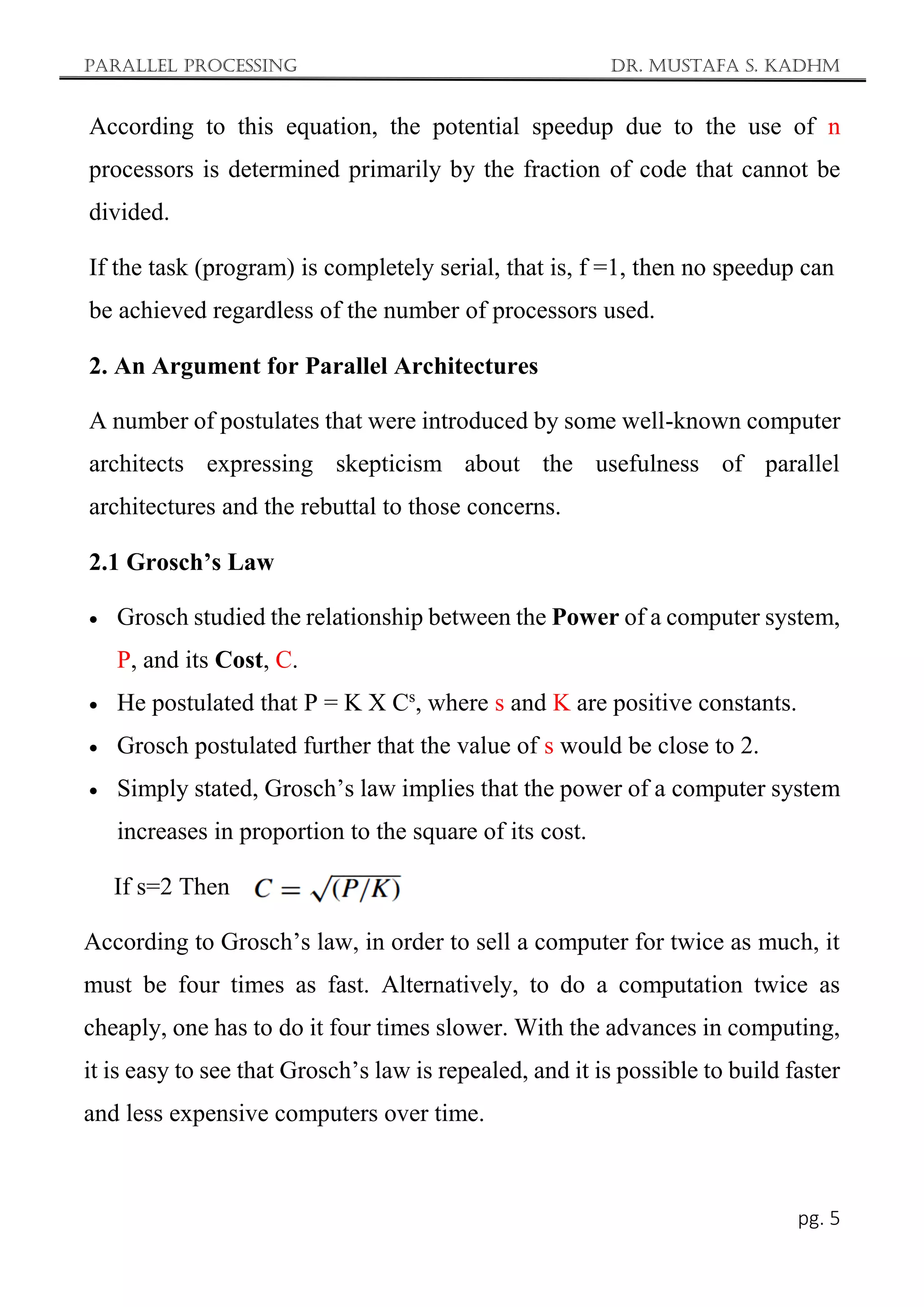 Parallel Processing Dr. Mustafa S. Kadhm
pg. 5
According to this equation, the potential speedup due to the use of n
processors is determined primarily by the fraction of code that cannot be
divided.
If the task (program) is completely serial, that is, f =1, then no speedup can
be achieved regardless of the number of processors used.
2. An Argument for Parallel Architectures
A number of postulates that were introduced by some well-known computer
architects expressing skepticism about the usefulness of parallel
architectures and the rebuttal to those concerns.
2.1 Grosch’s Law
 Grosch studied the relationship between the Power of a computer system,
P, and its Cost, C.
 He postulated that P = K X Cs
, where s and K are positive constants.
 Grosch postulated further that the value of s would be close to 2.
 Simply stated, Grosch’s law implies that the power of a computer system
increases in proportion to the square of its cost.
If s=2 Then
According to Grosch’s law, in order to sell a computer for twice as much, it
must be four times as fast. Alternatively, to do a computation twice as
cheaply, one has to do it four times slower. With the advances in computing,
it is easy to see that Grosch’s law is repealed, and it is possible to build faster
and less expensive computers over time.
 