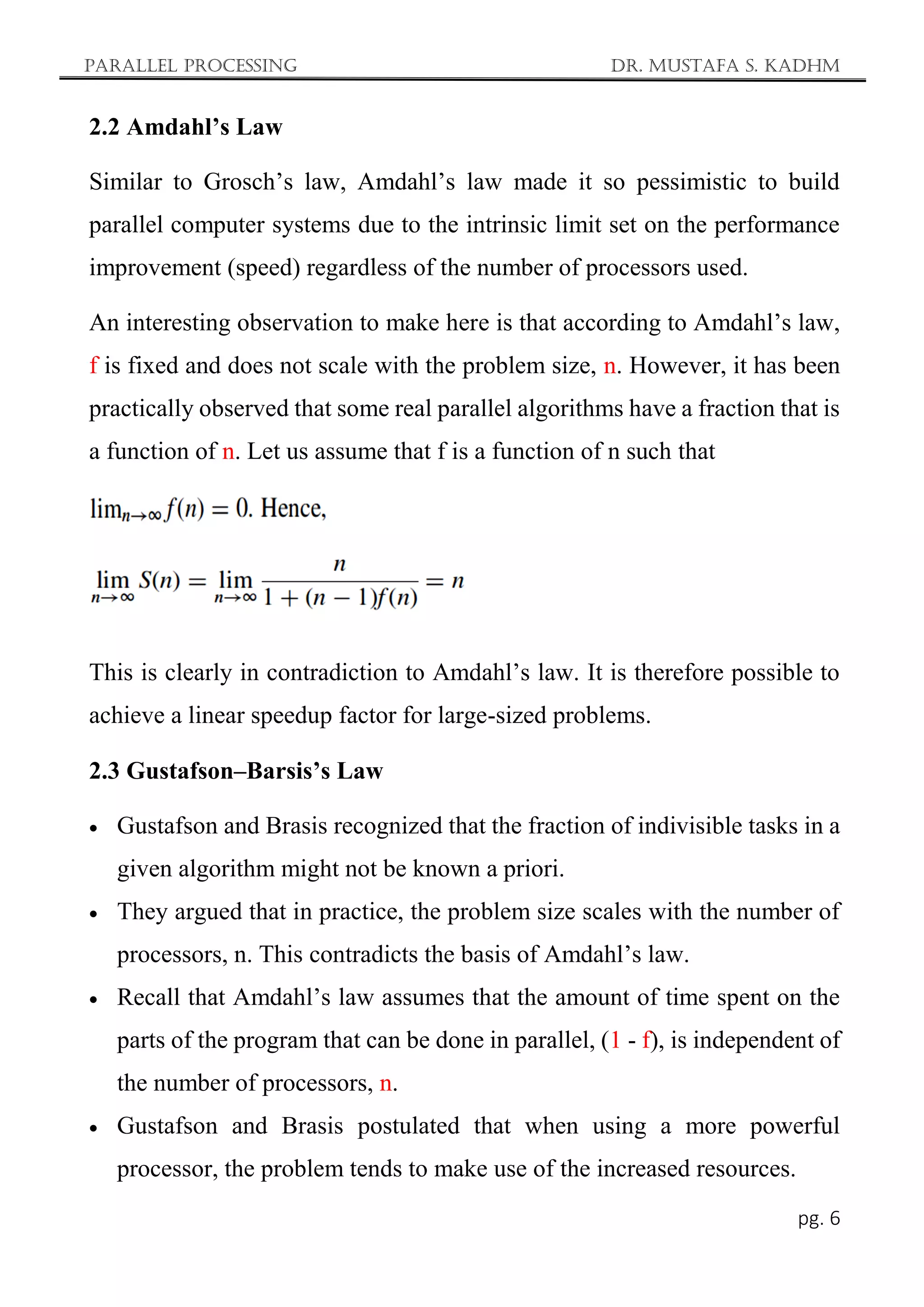 Parallel Processing Dr. Mustafa S. Kadhm
pg. 6
2.2 Amdahl’s Law
Similar to Grosch’s law, Amdahl’s law made it so pessimistic to build
parallel computer systems due to the intrinsic limit set on the performance
improvement (speed) regardless of the number of processors used.
An interesting observation to make here is that according to Amdahl’s law,
f is fixed and does not scale with the problem size, n. However, it has been
practically observed that some real parallel algorithms have a fraction that is
a function of n. Let us assume that f is a function of n such that
This is clearly in contradiction to Amdahl’s law. It is therefore possible to
achieve a linear speedup factor for large-sized problems.
2.3 Gustafson–Barsis’s Law
 Gustafson and Brasis recognized that the fraction of indivisible tasks in a
given algorithm might not be known a priori.
 They argued that in practice, the problem size scales with the number of
processors, n. This contradicts the basis of Amdahl’s law.
 Recall that Amdahl’s law assumes that the amount of time spent on the
parts of the program that can be done in parallel, (1 - f), is independent of
the number of processors, n.
 Gustafson and Brasis postulated that when using a more powerful
processor, the problem tends to make use of the increased resources.
 