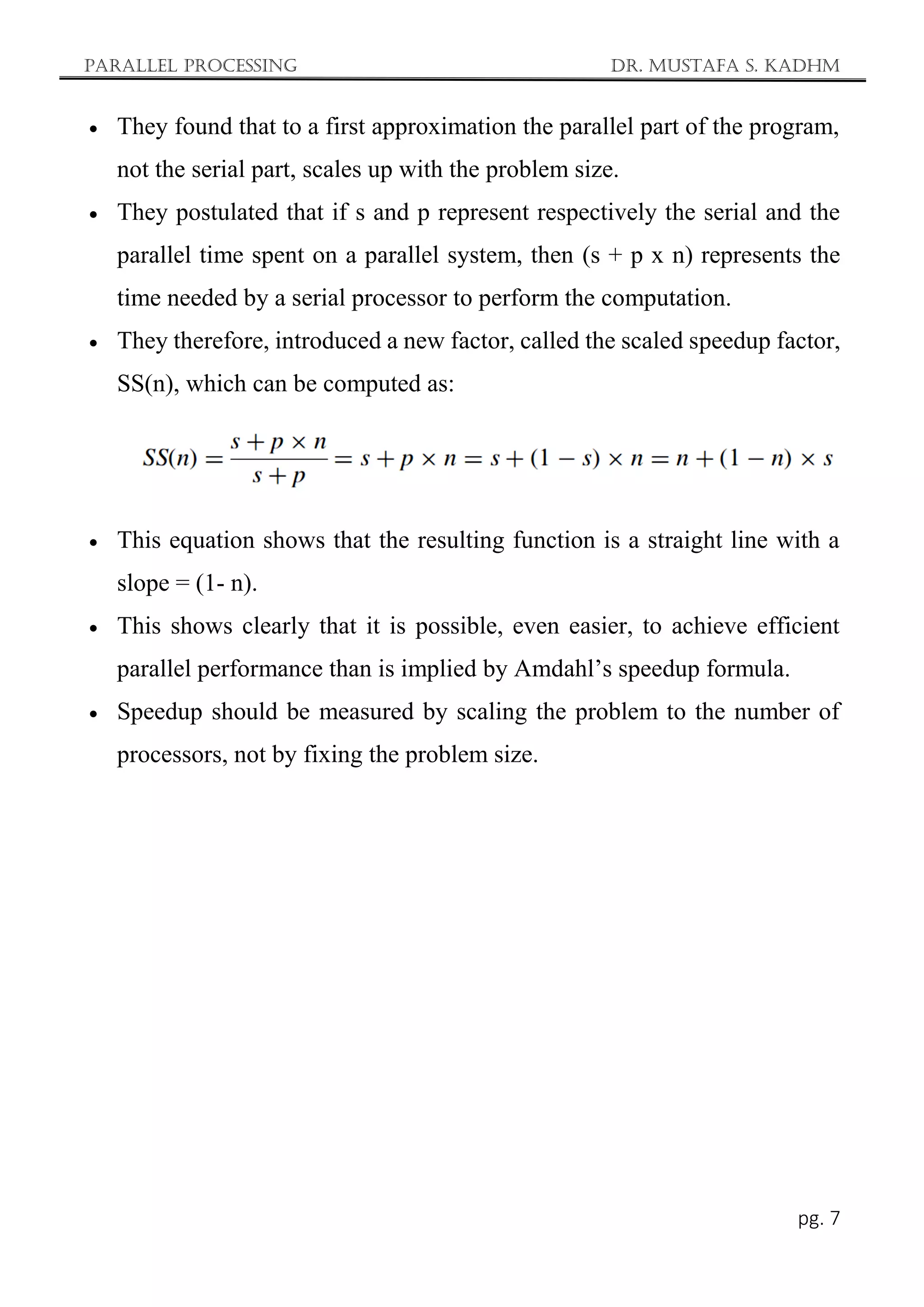 Parallel Processing Dr. Mustafa S. Kadhm
pg. 7
 They found that to a first approximation the parallel part of the program,
not the serial part, scales up with the problem size.
 They postulated that if s and p represent respectively the serial and the
parallel time spent on a parallel system, then (s + p x n) represents the
time needed by a serial processor to perform the computation.
 They therefore, introduced a new factor, called the scaled speedup factor,
SS(n), which can be computed as:
 This equation shows that the resulting function is a straight line with a
slope = (1- n).
 This shows clearly that it is possible, even easier, to achieve efficient
parallel performance than is implied by Amdahl’s speedup formula.
 Speedup should be measured by scaling the problem to the number of
processors, not by fixing the problem size.
 