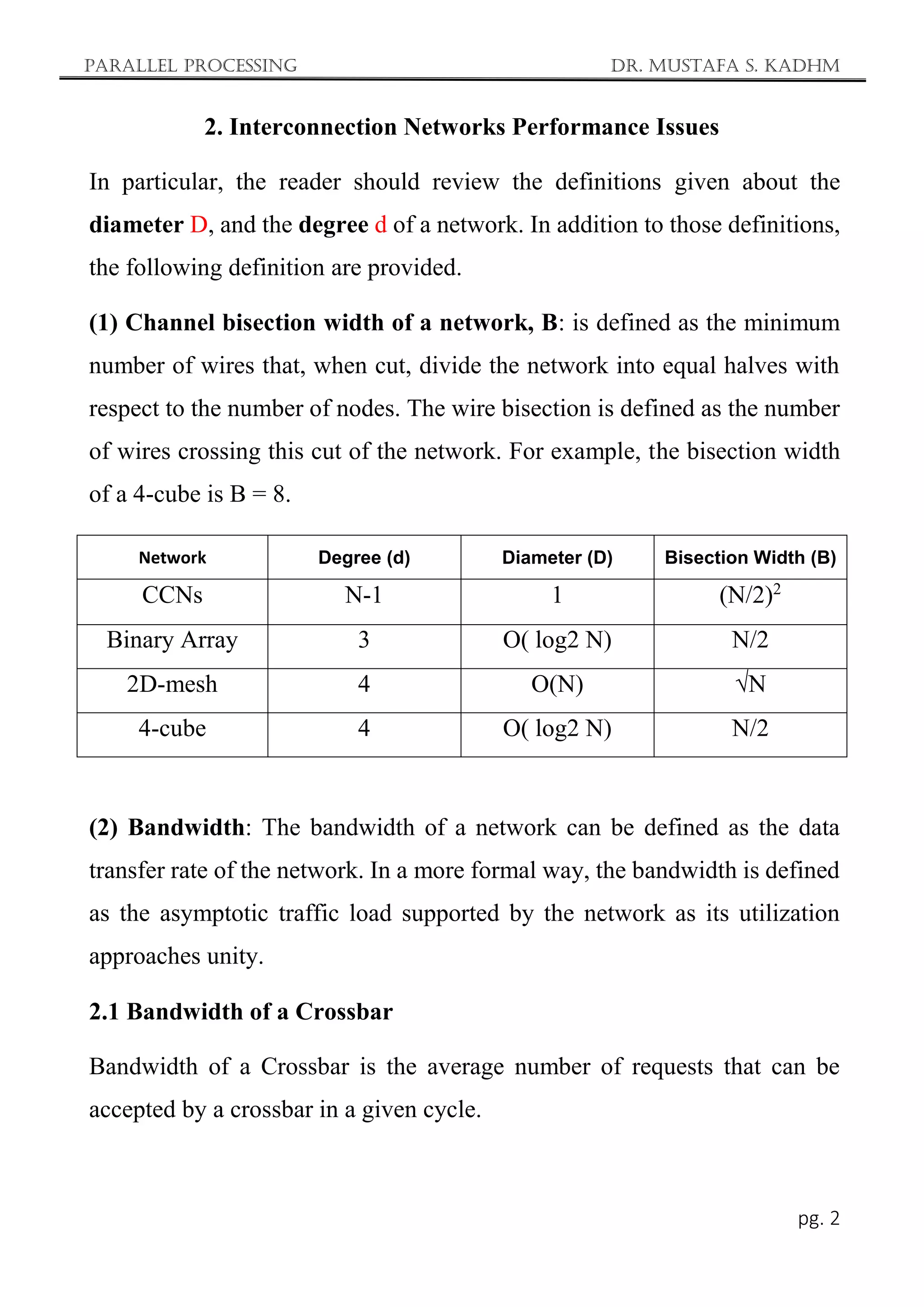 Parallel Processing Dr. Mustafa S. Kadhm
pg. 2
2. Interconnection Networks Performance Issues
In particular, the reader should review the definitions given about the
diameter D, and the degree d of a network. In addition to those definitions,
the following definition are provided.
(1) Channel bisection width of a network, B: is defined as the minimum
number of wires that, when cut, divide the network into equal halves with
respect to the number of nodes. The wire bisection is defined as the number
of wires crossing this cut of the network. For example, the bisection width
of a 4-cube is B = 8.
Network Degree (d) Diameter (D) Bisection Width (B)
CCNs N-1 1 (N/2)2
Binary Array 3 O( log2 N) N/2
2D-mesh 4 O(N) √N
4-cube 4 O( log2 N) N/2
(2) Bandwidth: The bandwidth of a network can be defined as the data
transfer rate of the network. In a more formal way, the bandwidth is defined
as the asymptotic traffic load supported by the network as its utilization
approaches unity.
2.1 Bandwidth of a Crossbar
Bandwidth of a Crossbar is the average number of requests that can be
accepted by a crossbar in a given cycle.
 