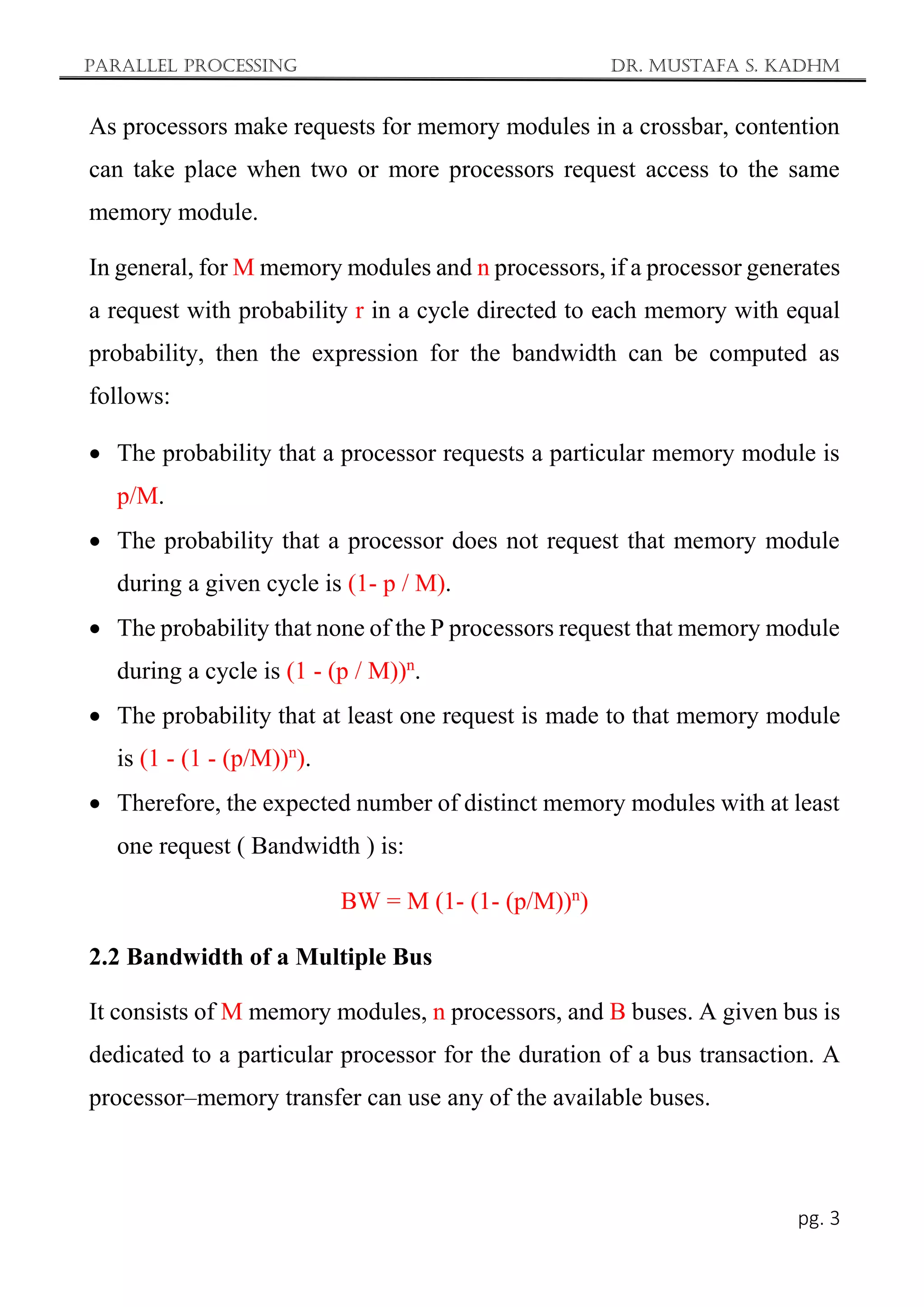 Parallel Processing Dr. Mustafa S. Kadhm
pg. 3
As processors make requests for memory modules in a crossbar, contention
can take place when two or more processors request access to the same
memory module.
In general, for M memory modules and n processors, if a processor generates
a request with probability r in a cycle directed to each memory with equal
probability, then the expression for the bandwidth can be computed as
follows:
 The probability that a processor requests a particular memory module is
p/M.
 The probability that a processor does not request that memory module
during a given cycle is (1- p / M).
 The probability that none of the P processors request that memory module
during a cycle is (1 - (p / M))n
.
 The probability that at least one request is made to that memory module
is (1 - (1 - (p/M))n
).
 Therefore, the expected number of distinct memory modules with at least
one request ( Bandwidth ) is:
BW = M (1- (1- (p/M))n
)
2.2 Bandwidth of a Multiple Bus
It consists of M memory modules, n processors, and B buses. A given bus is
dedicated to a particular processor for the duration of a bus transaction. A
processor–memory transfer can use any of the available buses.
 