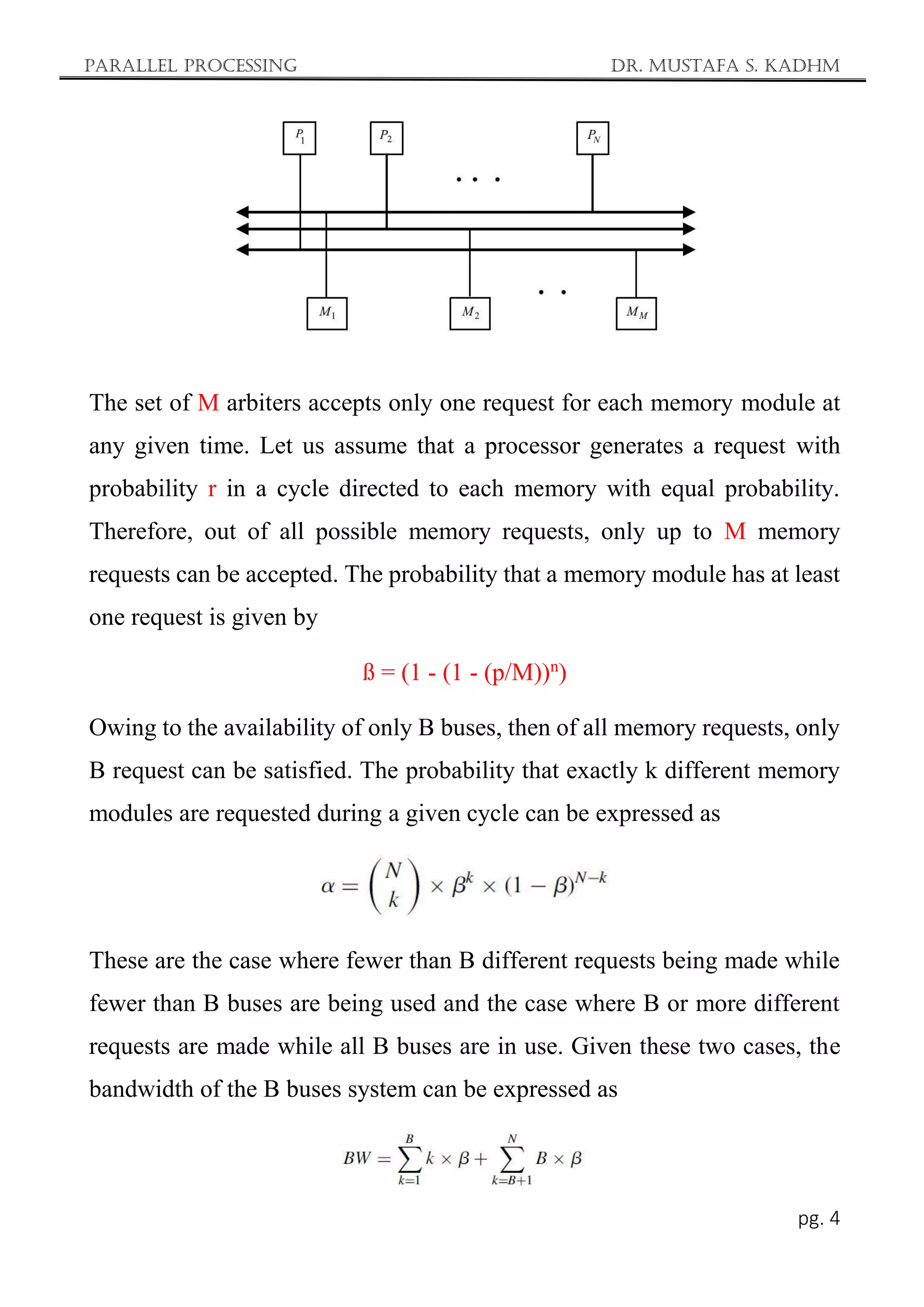 Parallel Processing Dr. Mustafa S. Kadhm
pg. 4
The set of M arbiters accepts only one request for each memory module at
any given time. Let us assume that a processor generates a request with
probability r in a cycle directed to each memory with equal probability.
Therefore, out of all possible memory requests, only up to M memory
requests can be accepted. The probability that a memory module has at least
one request is given by
ß = (1 - (1 - (p/M))n
)
Owing to the availability of only B buses, then of all memory requests, only
B request can be satisfied. The probability that exactly k different memory
modules are requested during a given cycle can be expressed as
These are the case where fewer than B different requests being made while
fewer than B buses are being used and the case where B or more different
requests are made while all B buses are in use. Given these two cases, the
bandwidth of the B buses system can be expressed as
 