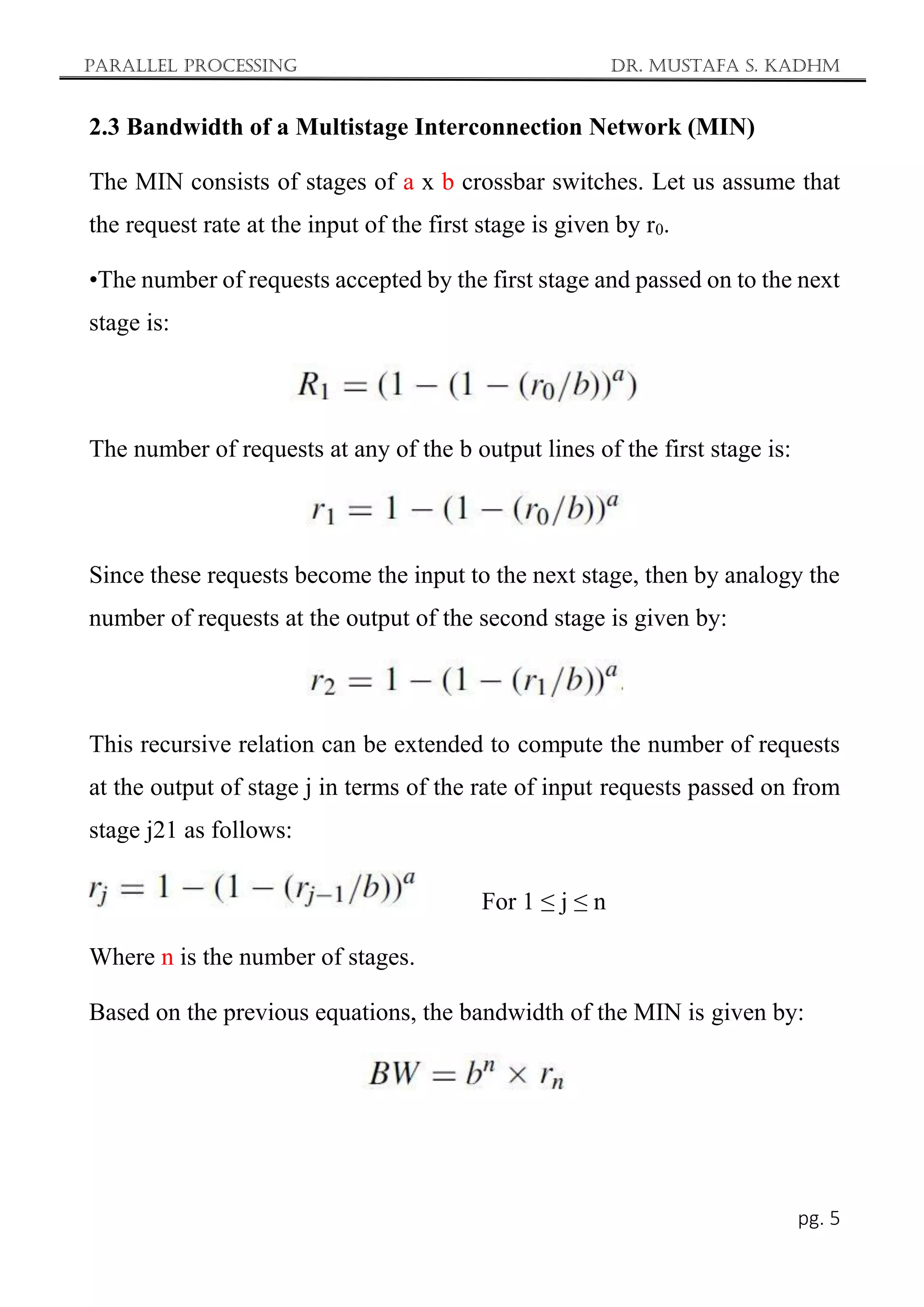 Parallel Processing Dr. Mustafa S. Kadhm
pg. 5
2.3 Bandwidth of a Multistage Interconnection Network (MIN)
The MIN consists of stages of a x b crossbar switches. Let us assume that
the request rate at the input of the first stage is given by r0.
•The number of requests accepted by the first stage and passed on to the next
stage is:
The number of requests at any of the b output lines of the first stage is:
Since these requests become the input to the next stage, then by analogy the
number of requests at the output of the second stage is given by:
This recursive relation can be extended to compute the number of requests
at the output of stage j in terms of the rate of input requests passed on from
stage j21 as follows:
For 1 ≤ j ≤ n
Where n is the number of stages.
Based on the previous equations, the bandwidth of the MIN is given by:
 