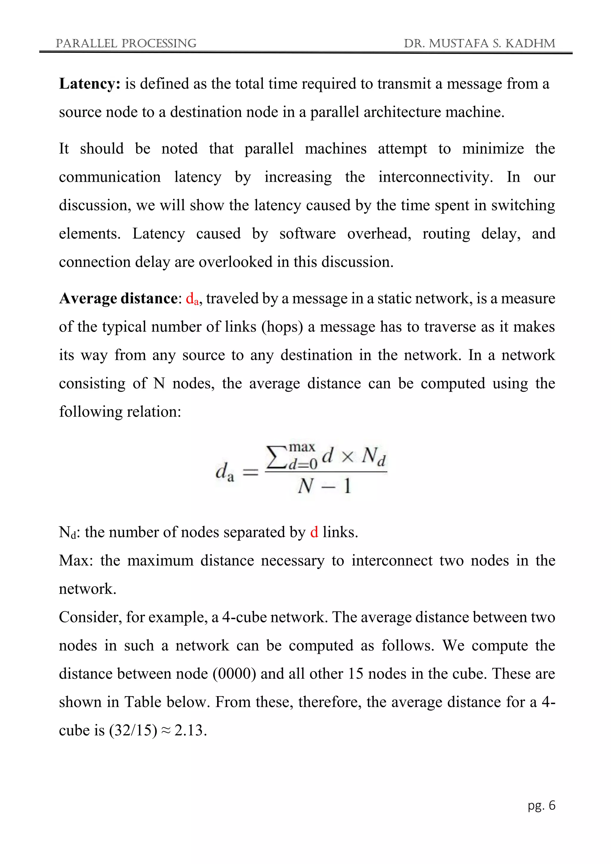 Parallel Processing Dr. Mustafa S. Kadhm
pg. 6
Latency: is defined as the total time required to transmit a message from a
source node to a destination node in a parallel architecture machine.
It should be noted that parallel machines attempt to minimize the
communication latency by increasing the interconnectivity. In our
discussion, we will show the latency caused by the time spent in switching
elements. Latency caused by software overhead, routing delay, and
connection delay are overlooked in this discussion.
Average distance: da, traveled by a message in a static network, is a measure
of the typical number of links (hops) a message has to traverse as it makes
its way from any source to any destination in the network. In a network
consisting of N nodes, the average distance can be computed using the
following relation:
Nd: the number of nodes separated by d links.
Max: the maximum distance necessary to interconnect two nodes in the
network.
Consider, for example, a 4-cube network. The average distance between two
nodes in such a network can be computed as follows. We compute the
distance between node (0000) and all other 15 nodes in the cube. These are
shown in Table below. From these, therefore, the average distance for a 4-
cube is (32/15) ≈ 2.13.
 
