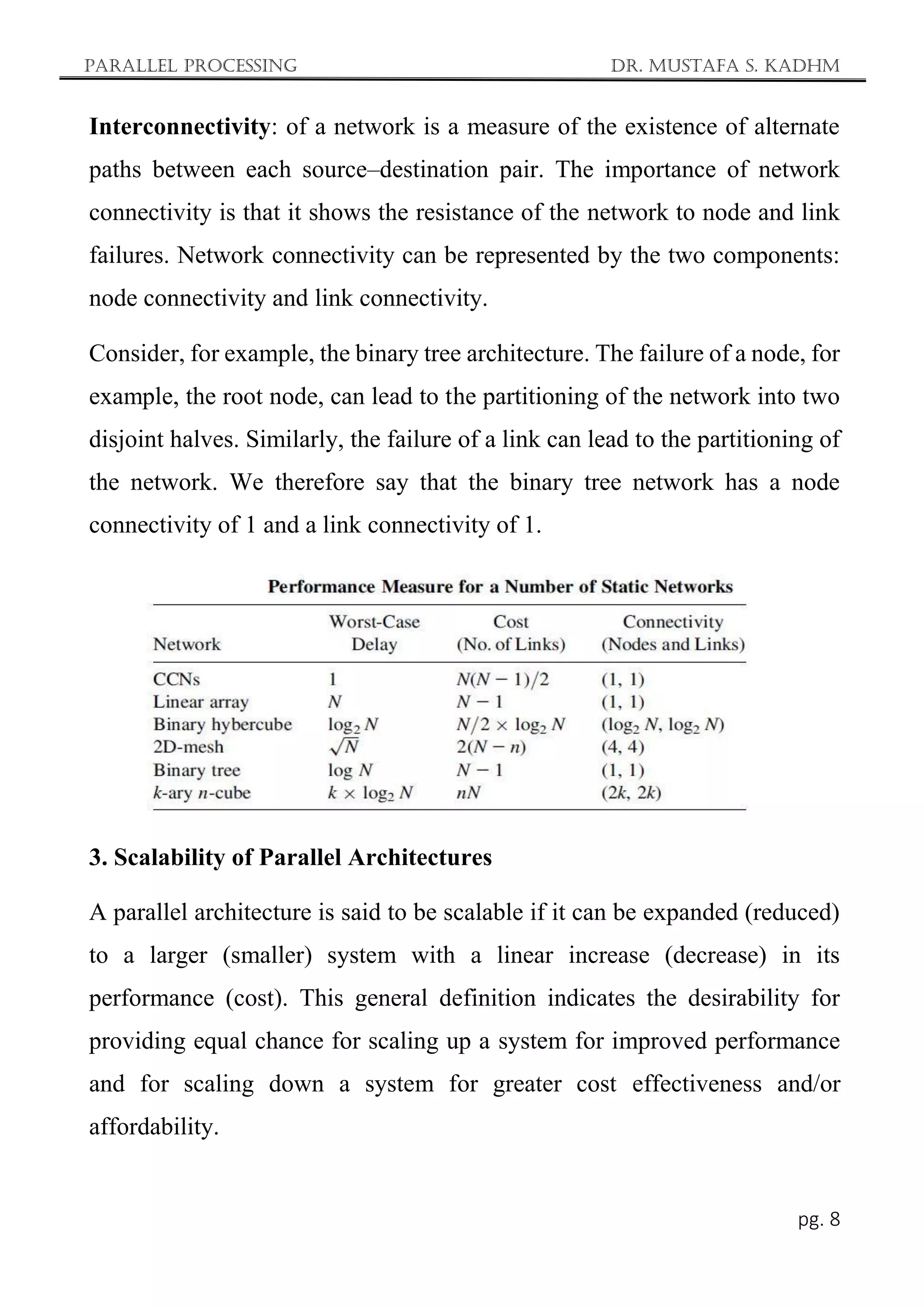 Parallel Processing Dr. Mustafa S. Kadhm
pg. 8
Interconnectivity: of a network is a measure of the existence of alternate
paths between each source–destination pair. The importance of network
connectivity is that it shows the resistance of the network to node and link
failures. Network connectivity can be represented by the two components:
node connectivity and link connectivity.
Consider, for example, the binary tree architecture. The failure of a node, for
example, the root node, can lead to the partitioning of the network into two
disjoint halves. Similarly, the failure of a link can lead to the partitioning of
the network. We therefore say that the binary tree network has a node
connectivity of 1 and a link connectivity of 1.
3. Scalability of Parallel Architectures
A parallel architecture is said to be scalable if it can be expanded (reduced)
to a larger (smaller) system with a linear increase (decrease) in its
performance (cost). This general definition indicates the desirability for
providing equal chance for scaling up a system for improved performance
and for scaling down a system for greater cost effectiveness and/or
affordability.
 