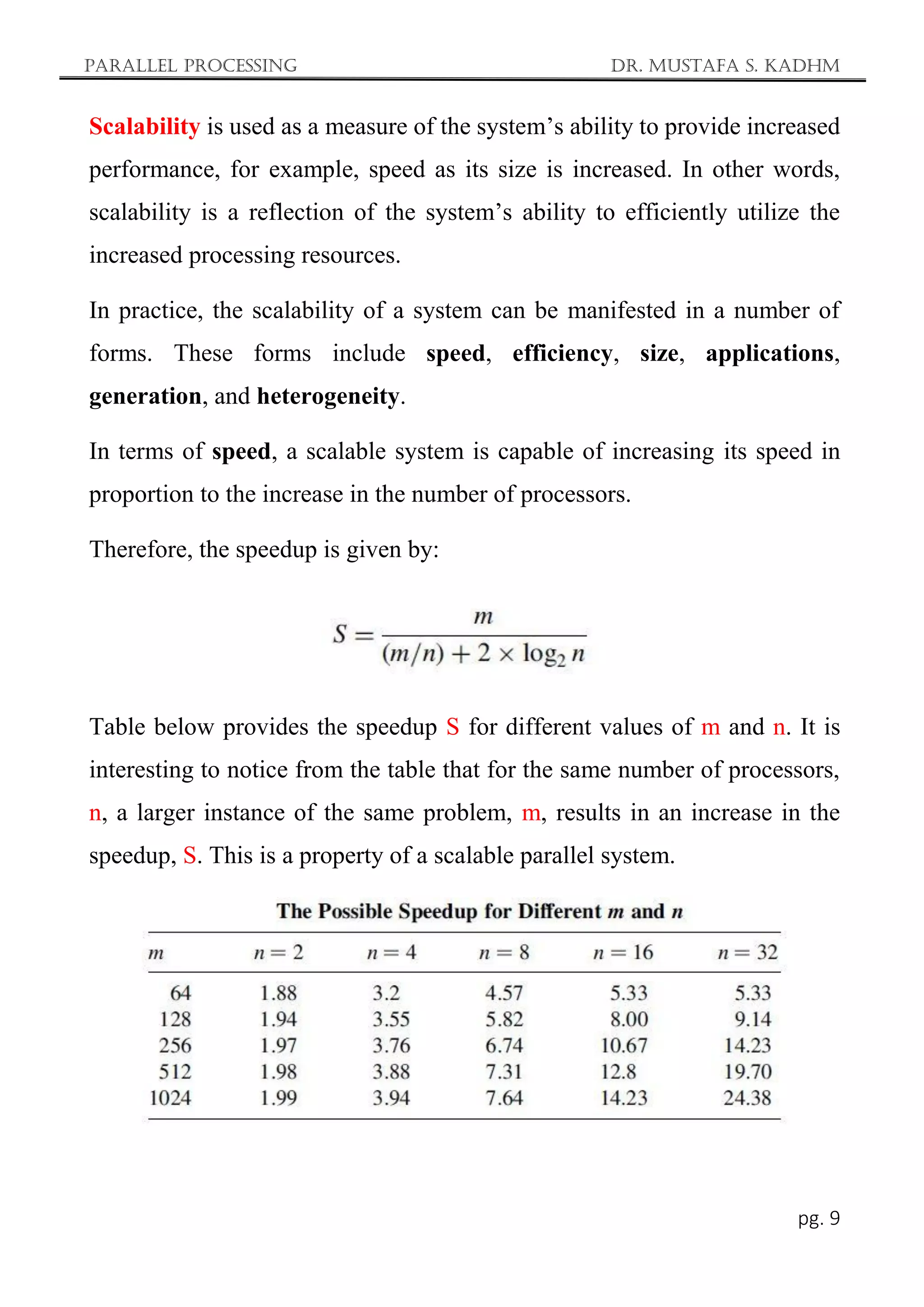 Parallel Processing Dr. Mustafa S. Kadhm
pg. 9
Scalability is used as a measure of the system’s ability to provide increased
performance, for example, speed as its size is increased. In other words,
scalability is a reflection of the system’s ability to efficiently utilize the
increased processing resources.
In practice, the scalability of a system can be manifested in a number of
forms. These forms include speed, efficiency, size, applications,
generation, and heterogeneity.
In terms of speed, a scalable system is capable of increasing its speed in
proportion to the increase in the number of processors.
Therefore, the speedup is given by:
Table below provides the speedup S for different values of m and n. It is
interesting to notice from the table that for the same number of processors,
n, a larger instance of the same problem, m, results in an increase in the
speedup, S. This is a property of a scalable parallel system.
 