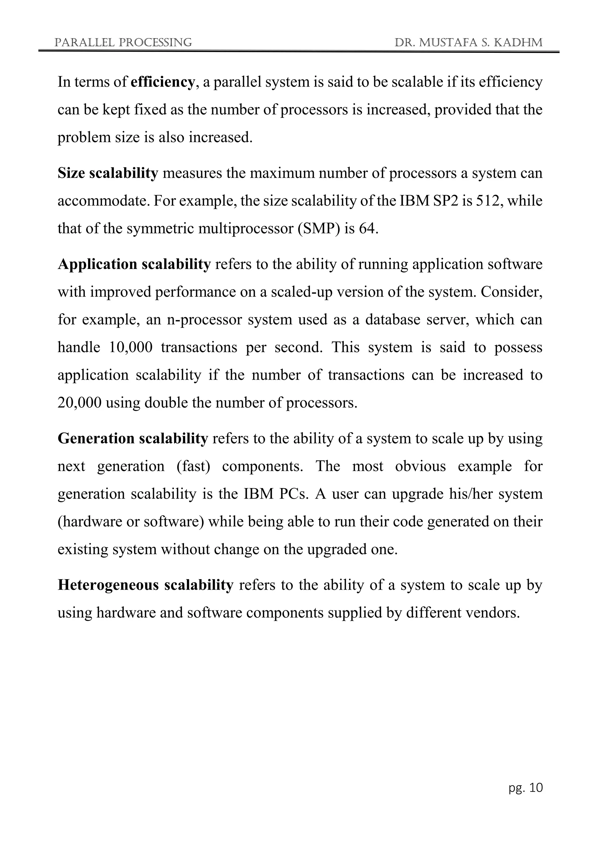 Parallel Processing Dr. Mustafa S. Kadhm
pg. 10
In terms of efficiency, a parallel system is said to be scalable if its efficiency
can be kept fixed as the number of processors is increased, provided that the
problem size is also increased.
Size scalability measures the maximum number of processors a system can
accommodate. For example, the size scalability of the IBM SP2 is 512, while
that of the symmetric multiprocessor (SMP) is 64.
Application scalability refers to the ability of running application software
with improved performance on a scaled-up version of the system. Consider,
for example, an n-processor system used as a database server, which can
handle 10,000 transactions per second. This system is said to possess
application scalability if the number of transactions can be increased to
20,000 using double the number of processors.
Generation scalability refers to the ability of a system to scale up by using
next generation (fast) components. The most obvious example for
generation scalability is the IBM PCs. A user can upgrade his/her system
(hardware or software) while being able to run their code generated on their
existing system without change on the upgraded one.
Heterogeneous scalability refers to the ability of a system to scale up by
using hardware and software components supplied by different vendors.
 