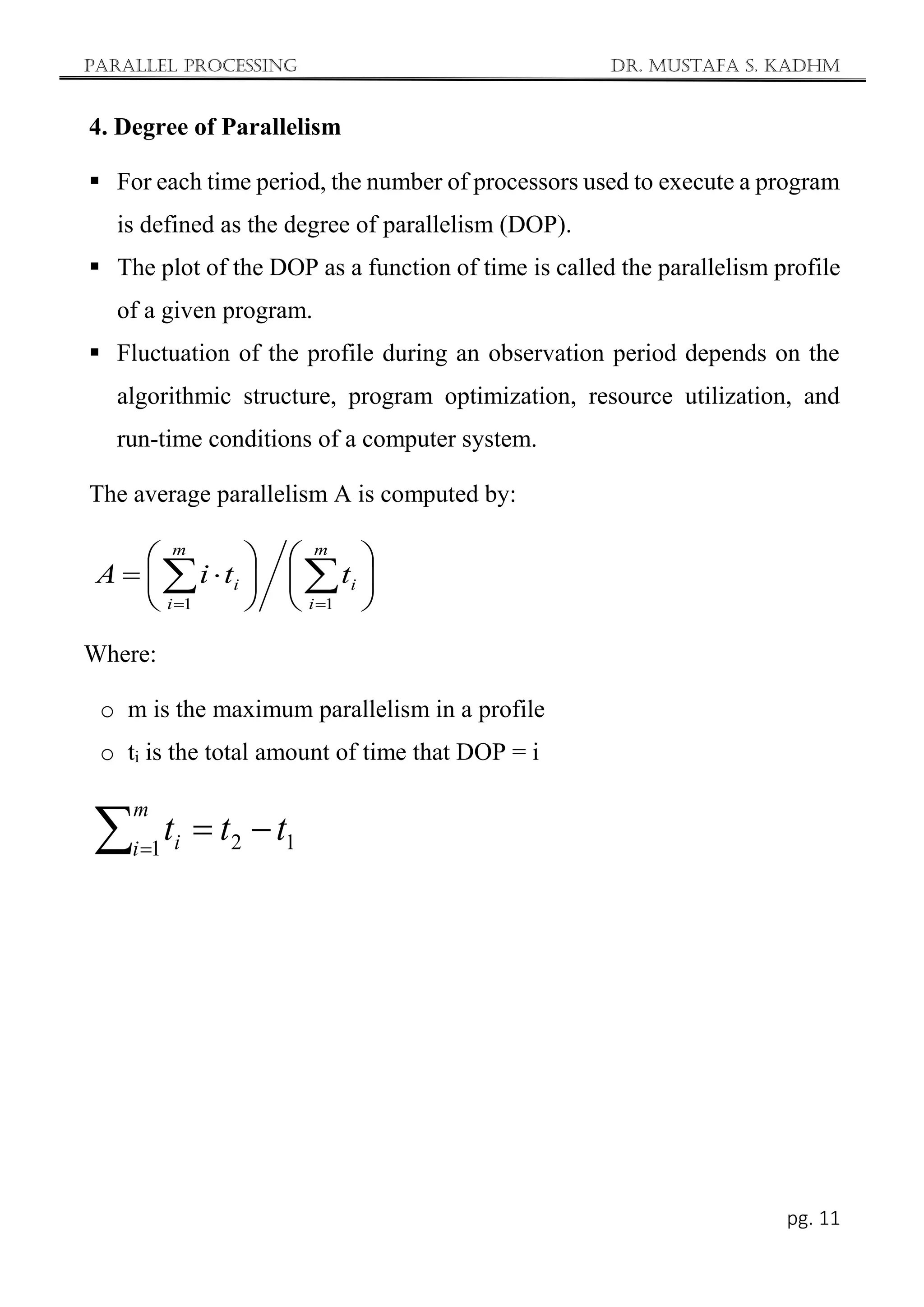 Parallel Processing Dr. Mustafa S. Kadhm
pg. 11
4. Degree of Parallelism
 For each time period, the number of processors used to execute a program
is defined as the degree of parallelism (DOP).
 The plot of the DOP as a function of time is called the parallelism profile
of a given program.
 Fluctuation of the profile during an observation period depends on the
algorithmic structure, program optimization, resource utilization, and
run-time conditions of a computer system.
The average parallelism A is computed by:
Where:
o m is the maximum parallelism in a profile
o ti is the total amount of time that DOP = i













 
 

m
i
i
m
i
i t
t
i
A
1
1
1
2
1
t
t
t
m
i i 


 