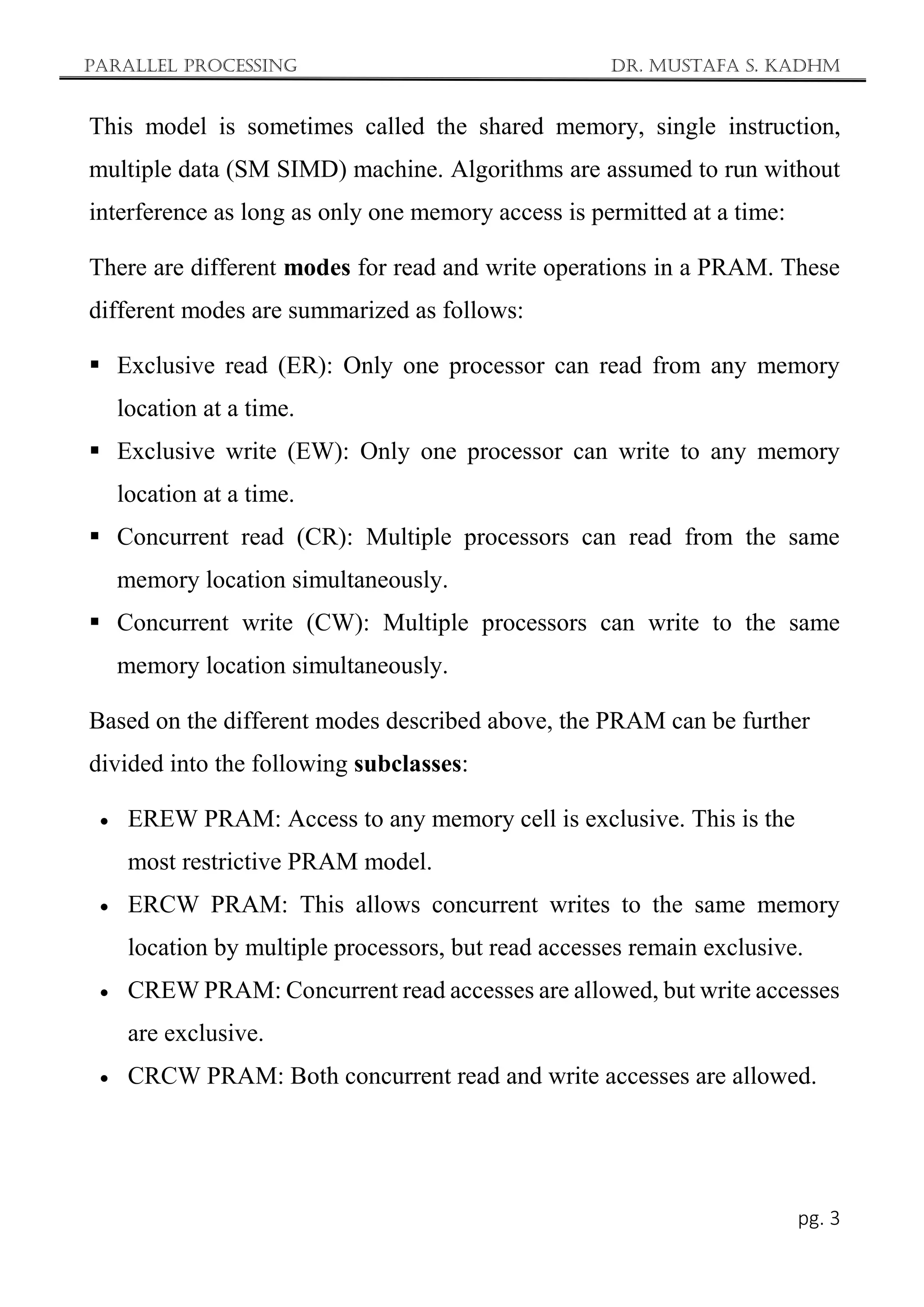 Parallel Processing Dr. Mustafa S. Kadhm
pg. 3
This model is sometimes called the shared memory, single instruction,
multiple data (SM SIMD) machine. Algorithms are assumed to run without
interference as long as only one memory access is permitted at a time:
There are different modes for read and write operations in a PRAM. These
different modes are summarized as follows:
 Exclusive read (ER): Only one processor can read from any memory
location at a time.
 Exclusive write (EW): Only one processor can write to any memory
location at a time.
 Concurrent read (CR): Multiple processors can read from the same
memory location simultaneously.
 Concurrent write (CW): Multiple processors can write to the same
memory location simultaneously.
Based on the different modes described above, the PRAM can be further
divided into the following subclasses:
 EREW PRAM: Access to any memory cell is exclusive. This is the
most restrictive PRAM model.
 ERCW PRAM: This allows concurrent writes to the same memory
location by multiple processors, but read accesses remain exclusive.
 CREW PRAM: Concurrent read accesses are allowed, but write accesses
are exclusive.
 CRCW PRAM: Both concurrent read and write accesses are allowed.
 