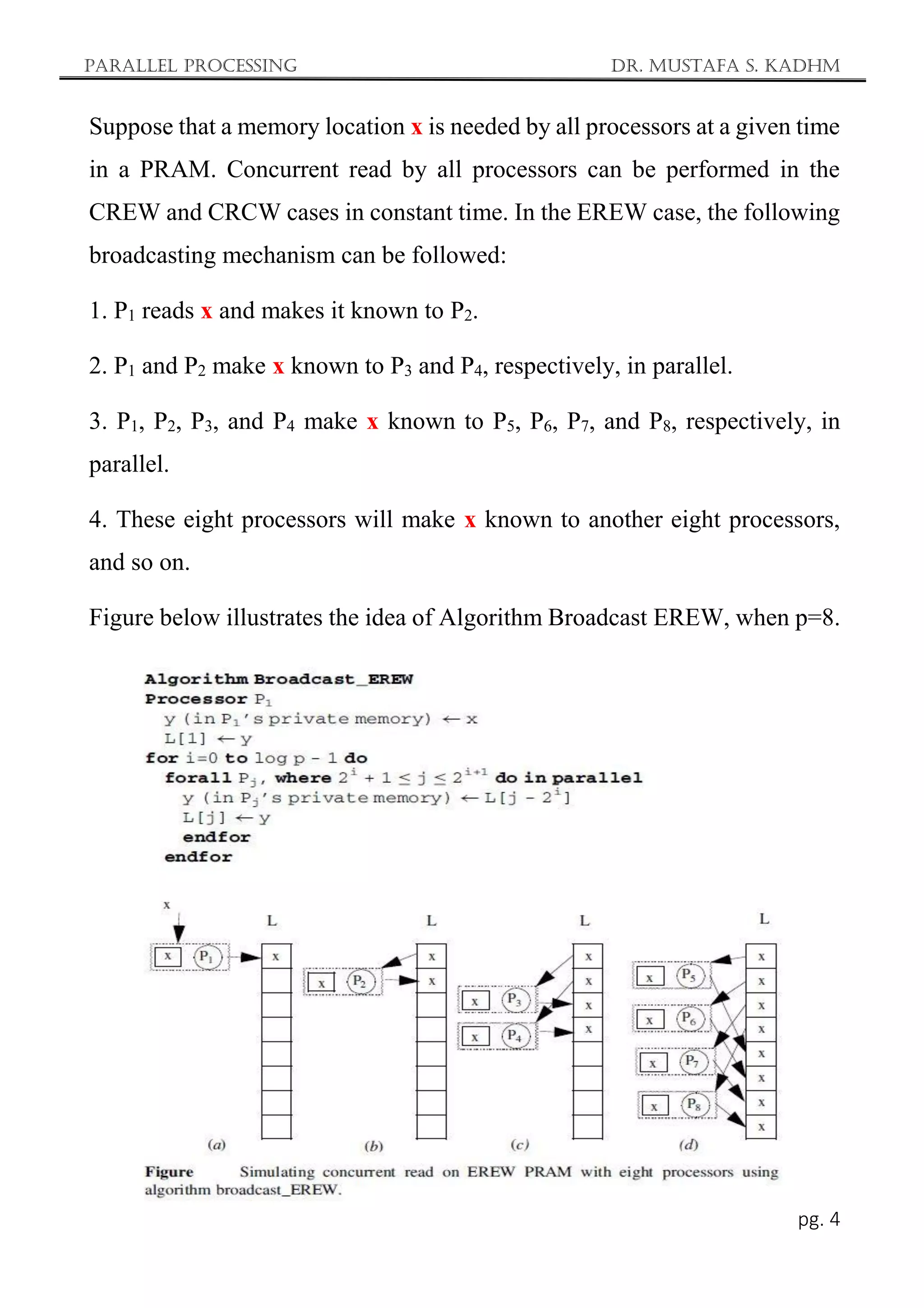 Parallel Processing Dr. Mustafa S. Kadhm
pg. 4
Suppose that a memory location x is needed by all processors at a given time
in a PRAM. Concurrent read by all processors can be performed in the
CREW and CRCW cases in constant time. In the EREW case, the following
broadcasting mechanism can be followed:
1. P1 reads x and makes it known to P2.
2. P1 and P2 make x known to P3 and P4, respectively, in parallel.
3. P1, P2, P3, and P4 make x known to P5, P6, P7, and P8, respectively, in
parallel.
4. These eight processors will make x known to another eight processors,
and so on.
Figure below illustrates the idea of Algorithm Broadcast EREW, when p=8.
 