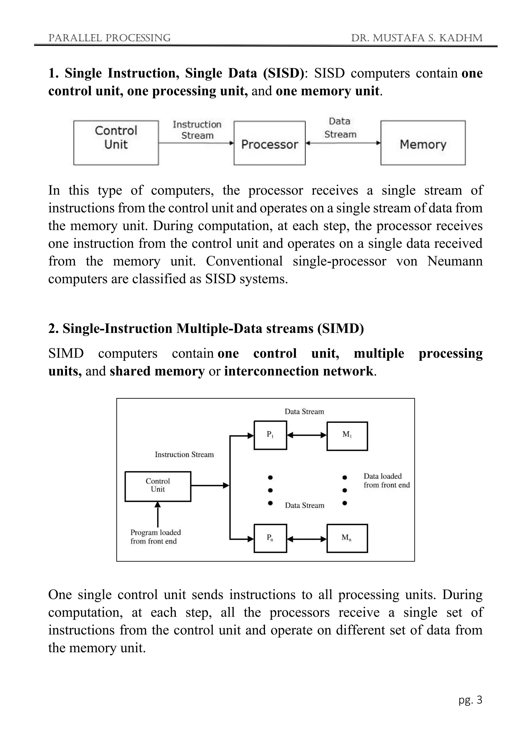 Parallel Processing Dr. Mustafa S. Kadhm
pg. 3
1. Single Instruction, Single Data (SISD): SISD computers contain one
control unit, one processing unit, and one memory unit.
In this type of computers, the processor receives a single stream of
instructions from the control unit and operates on a single stream of data from
the memory unit. During computation, at each step, the processor receives
one instruction from the control unit and operates on a single data received
from the memory unit. Conventional single-processor von Neumann
computers are classified as SISD systems.
2. Single-Instruction Multiple-Data streams (SIMD)
SIMD computers contain one control unit, multiple processing
units, and shared memory or interconnection network.
One single control unit sends instructions to all processing units. During
computation, at each step, all the processors receive a single set of
instructions from the control unit and operate on different set of data from
the memory unit.
 