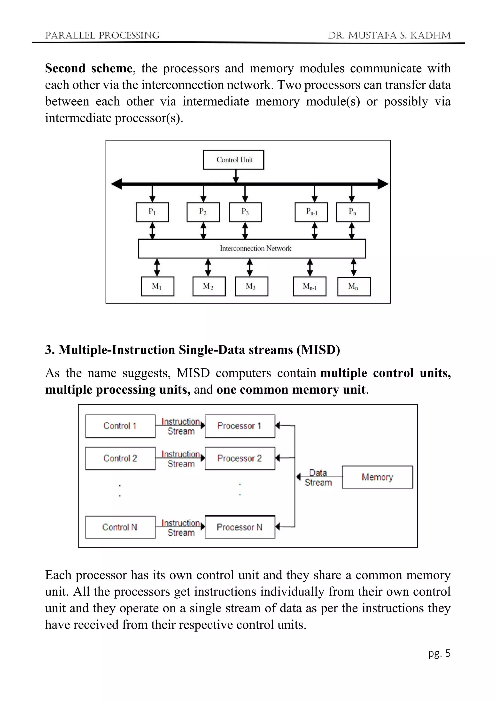 Parallel Processing Dr. Mustafa S. Kadhm
pg. 5
Second scheme, the processors and memory modules communicate with
each other via the interconnection network. Two processors can transfer data
between each other via intermediate memory module(s) or possibly via
intermediate processor(s).
3. Multiple-Instruction Single-Data streams (MISD)
As the name suggests, MISD computers contain multiple control units,
multiple processing units, and one common memory unit.
Each processor has its own control unit and they share a common memory
unit. All the processors get instructions individually from their own control
unit and they operate on a single stream of data as per the instructions they
have received from their respective control units.
 