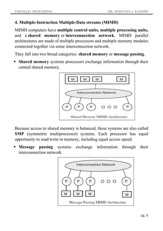 Parallel Processing Dr. Mustafa S. Kadhm
pg. 6
4. Multiple-Instruction Multiple-Data streams (MIMD)
MIMD computers have multiple control units, multiple processing units,
and a shared memory or interconnection network. MIMD parallel
architectures are made of multiple processors and multiple memory modules
connected together via some interconnection network.
They fall into two broad categories: shared memory or message passing.
 Shared memory systems processors exchange information through their
central shared memory.
Because access to shared memory is balanced, these systems are also called
SMP (symmetric multiprocessor) systems. Each processor has equal
opportunity to read/write to memory, including equal access speed.
 Message passing systems exchange information through their
interconnection network.
 
