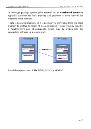 Parallel Processing Dr. Mustafa S. Kadhm
pg. 7
A message passing system (also referred to as distributed memory)
typically combines the local memory and processor at each node of the
interconnection network.
There is no global memory, so it is necessary to move data from one local
memory to another by means of message passing. This is typically done by
a Send/Receive pair of commands, which must be written into the
application software by a programmer.
Parallel computers are: SISD, SIMD, MISD or MIMD?
 