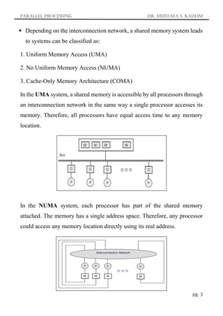 Parallel Processing Dr. Mustafa S. Kadhm
pg. 3
 Depending on the interconnection network, a shared memory system leads
to systems can be classified as:
1. Uniform Memory Access (UMA)
2. No Uniform Memory Access (NUMA)
3. Cache-Only Memory Architecture (COMA)
In the UMA system, a shared memory is accessible by all processors through
an interconnection network in the same way a single processor accesses its
memory. Therefore, all processors have equal access time to any memory
location.
In the NUMA system, each processor has part of the shared memory
attached. The memory has a single address space. Therefore, any processor
could access any memory location directly using its real address.
 