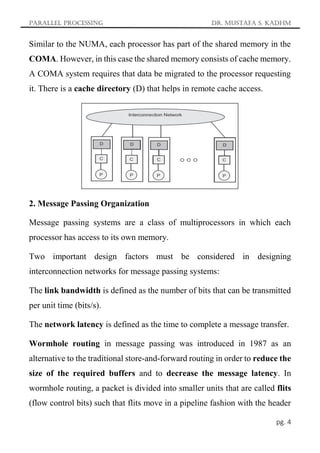 Parallel Processing Dr. Mustafa S. Kadhm
pg. 4
Similar to the NUMA, each processor has part of the shared memory in the
COMA. However, in this case the shared memory consists of cache memory.
A COMA system requires that data be migrated to the processor requesting
it. There is a cache directory (D) that helps in remote cache access.
2. Message Passing Organization
Message passing systems are a class of multiprocessors in which each
processor has access to its own memory.
Two important design factors must be considered in designing
interconnection networks for message passing systems:
The link bandwidth is defined as the number of bits that can be transmitted
per unit time (bits/s).
The network latency is defined as the time to complete a message transfer.
Wormhole routing in message passing was introduced in 1987 as an
alternative to the traditional store-and-forward routing in order to reduce the
size of the required buffers and to decrease the message latency. In
wormhole routing, a packet is divided into smaller units that are called flits
(flow control bits) such that flits move in a pipeline fashion with the header
 