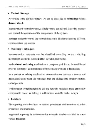Parallel Processing Dr. Mustafa S. Kadhm
pg. 6
 Control Strategy
According to the control strategy, INs can be classified as centralized versus
decentralized.
In centralized control systems, a single central control unit is used to oversee
and control the operation of the components of the system.
In decentralized control, the control function is distributed among different
components in the system.
 Switching Techniques
Interconnection networks can be classified according to the switching
mechanism as circuit versus packet switching networks.
In the circuit switching mechanism, a complete path has to be established
prior to the start of communication between a source and a destination.
In a packet switching mechanism, communication between a source and
destination takes place via messages that are divided into smaller entities,
called packets.
While packet switching tends to use the network resources more efficiently
compared to circuit switching, it suffers from variable packet delays.
 Topology
The topology describes how to connect processors and memories to other
processors and memories.
In general, topology in interconnection networks can be classified as static
versus dynamic.
 