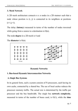 Parallel Processing Dr. Mustafa S. Kadhm
pg. 4
3. Mesh Network
A 2D mesh architecture connects n x n nodes in a 2D manner such that a
node whose position is (i, j) is connected to its neighbors at positions
(i+1,j+1).
The delay (latency) measured in terms of the number of nodes traversed
while going from a source to a destination is O(n).
The node degree in a 2D mesh is 4 and
The diameter is O(n).
Dynamic Networks
1. Bus-based Dynamic Interconnection Networks
A. Single Bus Systems
In its general form, such a system consists of N processors, each having its
own cache, connected by a shared bus. The use of local caches reduces the
processor–memory traffic. The actual size is determined by the traffic per
processor and the bus bandwidth. The single bus network complexity,
measured in terms of the number of buses used, is O(1), while the time
 