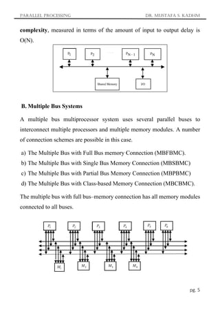 Parallel Processing Dr. Mustafa S. Kadhm
pg. 5
complexity, measured in terms of the amount of input to output delay is
O(N).
B. Multiple Bus Systems
A multiple bus multiprocessor system uses several parallel buses to
interconnect multiple processors and multiple memory modules. A number
of connection schemes are possible in this case.
a) The Multiple Bus with Full Bus memory Connection (MBFBMC).
b) The Multiple Bus with Single Bus Memory Connection (MBSBMC)
c) The Multiple Bus with Partial Bus Memory Connection (MBPBMC)
d) The Multiple Bus with Class-based Memory Connection (MBCBMC).
The multiple bus with full bus–memory connection has all memory modules
connected to all buses.
 