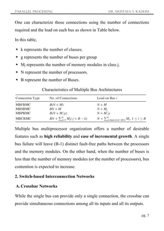 Parallel Processing Dr. Mustafa S. Kadhm
pg. 7
One can characterize those connections using the number of connections
required and the load on each bus as shown in Table below.
In this table,
 k represents the number of classes;
 g represents the number of buses per group
 Mj represents the number of memory modules in class j.
 N represent the number of processors.
 B represent the number of Buses.
Characteristics of Multiple Bus Architectures
Multiple bus multiprocessor organization offers a number of desirable
features such as high reliability and ease of incremental growth. A single
bus failure will leave (B-1) distinct fault-free paths between the processors
and the memory modules. On the other hand, when the number of buses is
less than the number of memory modules (or the number of processors), bus
contention is expected to increase.
2. Switch-based Interconnection Networks
A. Crossbar Networks
While the single bus can provide only a single connection, the crossbar can
provide simultaneous connections among all its inputs and all its outputs.
 