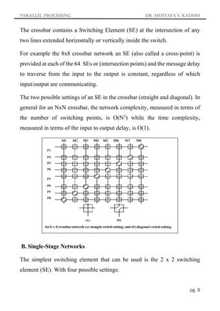 Parallel Processing Dr. Mustafa S. Kadhm
pg. 8
The crossbar contains a Switching Element (SE) at the intersection of any
two lines extended horizontally or vertically inside the switch.
For example the 8x8 crossbar network an SE (also called a cross-point) is
provided at each of the 64 SEs or (intersection points) and the message delay
to traverse from the input to the output is constant, regardless of which
input/output are communicating.
The two possible settings of an SE in the crossbar (straight and diagonal). In
general for an NxN crossbar, the network complexity, measured in terms of
the number of switching points, is O(N2
) while the time complexity,
measured in terms of the input to output delay, is O(1).
B. Single-Stage Networks
The simplest switching element that can be used is the 2 x 2 switching
element (SE). With four possible settings:
 