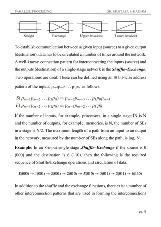 Parallel Processing Dr. Mustafa S. Kadhm
pg. 9
To establish communication between a given input (source) to a given output
(destination), data has to be circulated a number of times around the network.
A well-known connection pattern for interconnecting the inputs (source) and
the outputs (destination) of a single-stage network is the Shuffle–Exchange.
Two operations are used. These can be defined using an m bit-wise address
pattern of the inputs, pm-1pm-2 . . . p1p0, as follows:
If the number of inputs, for example, processors, in a single-stage IN is N
and the number of outputs, for example, memories, is N, the number of SEs
in a stage is N/2. The maximum length of a path from an input to an output
in the network, measured by the number of SEs along the path, is log2 N.
Example: In an 8-input single stage Shuffle–Exchange if the source is 0
(000) and the destination is 6 (110), then the following is the required
sequence of Shuffle/Exchange operations and circulation of data:
In addition to the shuffle and the exchange functions, there exist a number of
other interconnection patterns that are used in forming the interconnections
 