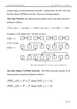 Parallel Processing Dr. Mustafa S. Kadhm
pg. 10
among stages in interconnection networks. Among these are the Cube and
the Plus-Minus 2i
(PM2I) networks. These are introduced below.
The Cube Network: the interconnection pattern used in the cube network is
defined as follows:
Consider a 3-bit address (N = 8), then we have:
C2(6) = 2,
C1(7) =5 and,
C0(4) = 5.
The Plus–Minus 2i
(PM2I) Network: The PM2I network consists of 2k
interconnection functions defined as follows:
 