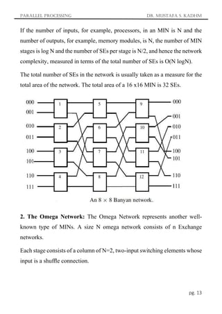 Parallel Processing Dr. Mustafa S. Kadhm
pg. 13
If the number of inputs, for example, processors, in an MIN is N and the
number of outputs, for example, memory modules, is N, the number of MIN
stages is log N and the number of SEs per stage is N/2, and hence the network
complexity, measured in terms of the total number of SEs is O(N logN).
The total number of SEs in the network is usually taken as a measure for the
total area of the network. The total area of a 16 x16 MIN is 32 SEs.
2. The Omega Network: The Omega Network represents another well-
known type of MINs. A size N omega network consists of n Exchange
networks.
Each stage consists of a column of N=2, two-input switching elements whose
input is a shufﬂe connection.
 